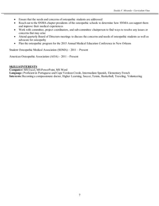 Eneida F. Miranda~ Curriculum Vitae
7
 Ensure that the needs and concerns of osteopathic students are addressed
 Reach out to the SNMA chapter presidents of the osteopathic schools to determine how SNMA can support them
and improve their medical experiences
 Work with committee, project coordinators, and sub-committee chairperson to find ways to resolve any issues or
concerns that may arise
 Attend quarterly Board of Directors meetings to discuss the concerns and needs of osteopathic students as well as
advocate for osteopathy
 Plan the osteopathic program for the 2015 Annual Medical Education Conference in New Orleans
Student Osteopathic Medical Association (SOMA) – 2011 – Present
American Osteopathic Association (AOA) – 2011 – Present
SKILLS/INTERESTS
Computer: MS Excel, MS PowerPoint, MS Word
Language: Proficient in Portuguese and Cape Verdean Creole, Intermediate Spanish, Elementary French
Interests:Becoming a compassionate doctor, Higher Learning, Soccer,Tennis, Basketball, Traveling, Volunteering
 