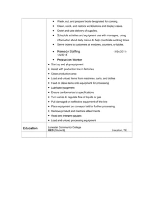 • Wash, cut, and prepare foods designated for cooking.
• Clean, stock, and restock workstations and display cases.
• Order and take delivery of supplies.
• Schedule activities and equipment use with managers, using
information about daily menus to help coordinate cooking times.
• Serve orders to customers at windows, counters, or tables.
• Remedy Staffing 11/24/2011-
1/5/2015
• Production Worker
• Start up and stop equipment
• Assist with production line in factories
• Clean production area
• Load and unload items from machines, carts, and dollies
• Feed or place items onto equipment for processing
• Lubricate equipment
• Ensure conformance to specifications
• Turn valves to regulate flow of liquids or gas
• Pull damaged or ineffective equipment off the line
• Place equipment on conveyor belt for further processing
• Remove product and machine attachments
• Read and interpret gauges
• Load and unload processing equipment
Education Lonestar Community College
GED (Student) Houston, TX
 