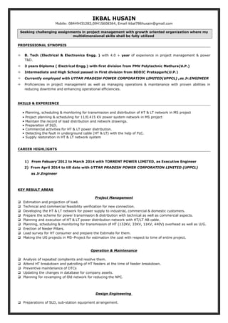 IKBAL HUSAIN
Mobile: 08449431282;09415608364, Email ikbal786husain@gmail.com
Seeking challenging assignments in project management with growth oriented organization where my
multidimensional skills shall be fully utilized
PROFESSIONAL SYNOPSIS
 B. Tech (Electrical & Electronics Engg. ) with 4.0 + year of experience in project management & power
T&D.
 3 years Diploma ( Electrical Engg.) with first division from PMV Polytechnic Mathura(U.P.)
 Intermediate and High School passed in First division from BDDIC Pratapgarh(U.P.)
 Currently employed with UTTAR PRADESH POWER CORPORATION LIMITED(UPPCL) ,as Jr.ENGINEER
 Proficiencies in project management as well as managing operations & maintenance with proven abilities in
reducing downtime and enhancing operational efficiencies.
SKILLS & EXPERIENCE
• Planning, scheduling & monitoring for transmission and distribution of HT & LT network in MS project
• Project planning & scheduling for 11/0.415 KV power system network in MS project
• Maintain the record of load distribution and network drawings.
• Preparation of SLD.
• Commercial activities for HT & LT power distribution.
• Detecting the fault in underground cable (HT & LT) with the help of FLC.
• Supply restoration in HT & LT network system
CAREER HIGHLIGHTS
1) From Febuary’2012 to March 2014 with TORRENT POWER LIMITED, as Executive Engineer
2) From April 2014 to till date with UTTAR PRADESH POWER CORPORATION LIMITED (UPPCL)
as Jr.Engineer
KEY RESULT AREAS
Project Management
 Estimation and projection of load.
 Technical and commercial feasibility verification for new connection.
 Developing the HT & LT network for power supply to industrial, commercial & domestic customers.
 Prepare the scheme for power transmission & distribution with technical as well as commercial aspects.
 Planning and execution of HT & LT power distribution network with HT/LT AB cable.
 Planning, scheduling & monitoring for transmission of HT (132KV, 33KV, 11KV, 440V) overhead as well as U/G.
 Erection of feeder Pillars.
 Load survey for HT consumer and prepare the Estimate for them.
 Making the UG projects in MS–Project for estimation the cost with respect to time of entire project.
Operation & Maintenance
 Analysis of repeated complaints and resolve them.
 Attend HT breakdown and patrolling of HT feeders at the time of feeder breakdown.
 Preventive maintenance of DTCs
 Updating the changes in database for company assets.
 Planning for revamping of Old network for reducing the NPC.
Design Engineering
 Preparations of SLD, sub-station equipment arrangement.
 