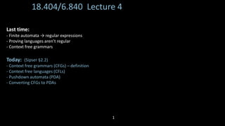18.404/6.840 Lecture 4
Last time:
- Finite automata → regular expressions
- Proving languages aren’t regular
- Context free grammars
Today: (Sipser §2.2)
- Context free grammars (CFGs) – definition
- Context free languages (CFLs)
- Pushdown automata (PDA)
- Converting CFGs to PDAs
1
 