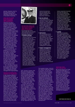 Career Opportunities for Armed Forces Personnel Summer 2016 Easy Resettlement Magazine 61Career Opportunities for Armed Forces PersonnelCareer Opportunities for Armed Forces Personnel
serving. However, once he
left the service, and our
daughter reached two, I
was ready to make my way
in the world of business.
WHAT DID YOU LEARN
IN THE ROYAL NAVY
ABOUT LEADERSHIP
AND MANAGEMENT?
I learned a lot about
situational leadership in
the Navy. Far from being
always a command and
control approach, a flexible
approach to management
was encouraged. Some
situations require you to be in
command, but in others there
is an expectation that you
will have trained your staff
well so that you can delegate
control to them. I carried
this understanding into my
business life. My aim with
new staff was to give them
direct management, training
and support for as long as
they needed to take on the
role. I gradually reduced
the amount of supervision
I gave as they built up their
skills and knowledge.
In the services, you are
praised for the success
of the team or the project.
Recognition comes from
how well your people
achieved their objectives,
how effectively they delivered
the outcome. Individually,
you are not considered
to be the only reason for
success, in fact, if you put
yourself forward as the main
reason for the success
you are frowned upon.
So, in the Navy, I learned
to suit my leadership style to
the situation we were in and
the situation the individual
was in, adjusting the way I
managed them appropriately.
HOW DID THIS KNOWLEDGE
TRANSFER TO CIVILIAN LIFE?
It was certainly different in
business life! I remember
being in a board meeting, all
phones had to be switched
off as our boss was very strict
about that, but as soon as
there was a break, everyone
switched their phones back
on. All the other managers
were on the phone for the
whole break, touching base,
checking up on progress,
dealing with issues. At one
point, one of the managers
asked why I was never on
the phone. My response
was that I didn’t need to be.
I wasn’t showing off. I had
staff who were competent to
do the job. I had trained them
and I trusted them. For me,
no phone calls was a sign
that everything was going
well. I sensed, however, that
lots of the managers were
operating on the basis that
no phone calls was a sign of
real or potential problems.
I knew that my staff would
be able to handle most
situations and that I could
trust them to call me if they
came across a problem that
was beyond their skills.
Another approach that
I brought from service life,
was how I developed my
junior managers. I would
encourage them to take on
challenges and opportunities
outside of their normal
roles. My intention was to
help them to develop their
skills and ensure they were
ready to go onto the next
role. For example, one of my
junior managers took on the
challenge of moving a whole
warehouse. I adopted an ‘ask
not tell’ approach with my
first question being, “what do
you need to make this project
a success?” As she told
me about what she thought
she would need, I asked for
further information where I
felt it was appropriate, but
she produced the plan, she
obtained the resources she
needed and developed the
critical path for successfully
delivering the project. I went
along and showed my support
by being there when she
briefed her staff but I stayed
in the background. On the
day, I was confident with the
plan so my role to turn up with
chocolate cakes to celebrate
their success. Other than that,
she was empowered to do
job as she saw fit. I still see
lots of managers in business
being reluctant to 'risk' their
staff taking on projects,
they seem to want to micro
manage everything but I
think that really hinders staff
development."
WHAT WAS YOUR
FIRST CIVILIAN JOB?
My first job was as an Order
Department Manager in a
greetings card company in
Yorkshire. I was responsible
for receiving orders (in
paper form), getting them
input onto the computer
system and releasing
work to the warehouse.
I didn’t realise it as first but
I owed this job to my Navy
background. The company
had a ‘difficult’ (their word,
not mine) team and they
thought that I would come
in and whip them all into
shape. I think they thought I
was going to be some sort
of female drill sergeant!
Winter 2016 Easy Resettlement Magazine 61
IN YOUR VIEW, WHAT ARE
THE FIVE KEY ATTRIBUTES
THAT SERVICE PEOPLE
BRING TO BUSINESS?
Five things that I think
well-trained Service people
automatically bring to a
business situation are:
• Problem solving
This is a key skill; a
common issue in business
is that people are not
trained to solve problems
in a sufficiently wide
variety of situations. Staff
come across a situation
they have not dealt with
before; they don’t have
a model and they can
hesitate. The decision-
making tends to escalate
upwards, as staff don’t
have the confidence
to make the decisions
themselves. Service
people are trained to
problem solve from the
day they join up. They are
confronted with problem
solving challenges daily
and it becomes the norm
to break a challenge
down into stages and
work their way through,
allocating resources and
CONTINUED ON PAGE 62
	 overcoming barriers.
	 Service people don’t
	 always recognise this
	 ability, because it
	 becomes instinctive.
•	Can do attitude
They always say the
services recruit for attitude
and train in skills. Service
people have a willingness
to have a go and to give
extra to get a job done.
This is so valuable in
business. This is gold-
dust for a Service person
who is looking to promote
themselves in civilian life.
•	Self-starter
Service people tend to
constantly look for the
next thing to do. They are
self-sufficient and very
willing to use their initiative.
However,they often take
this for granted and don’t
realise how valuable
this is in supporting
busy managers and
colleagues in business.
•	Project management
Officers and NCO’s at
relatively low levels in
the services are given
project management
responsibilities. They
develop the ability to
look at objectives and
deadlines and break the
project down into steps
that need to be taken to
ensure success. They
learn how to communicate
what’s expected of people
and they are good at
sourcing and allocating
the necessary resources.
I think a lot of Service
people would do very well
in project management
jobs or jobs where project
management is required.
Ex-Service personnel often
look first at uniformed
services such as the
police, when looking for
a civilian job. They don’t
always realise that all
organisations need project
management at some level.
•	Loyalty
Most Service people
are hugely loyal to their
employer. They stick it out
when the going gets tough.
If they are treated well, they
have an instinct to stay
with the group, rather than
constantly looking for other
opportunities. Willingness
to stay for an extra year
or two is beneficial to any
business, especially when
you consider how much
the loss of experience and
knowledge when people
leave and how much it
costs to replace people.
Service people are also
very loyal to their teams.
They have their back,
they support them and,
as a result, engender
the team’s loyalty.
 