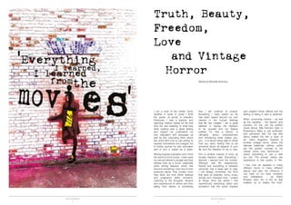 TRUTH & BEAUTY TRUTH & BEAUTY
2 3
I am a lover of the written word;
whether in verse or prose I think
the power of words is beautiful.
Previously I was a teacher and
watching children realise for the first
time the real meaning of what they
were reading was a great feeling
and helped me understand my
own infatuation with language; as
well as this, educating them about
the world and how to use writing to
express themselves encouraged me
to further pursue my own education
and in turn a career as a writer.
Writing requires inspiration and I think
the world is full of muses. I have used
my natural interest in people and their
diverse lives as a focus, especially
when writing features, which has
become something I love due to their
personal nature; they contain more
than facts, but truth within feelings
and poignancy within emotions.
Listening to the thoughts, dreams
and experiences of others and then
telling their stories is something
that I will continue to pursue.
Everything I have written so far
has been based around my own
interest in the human feelings
that life has created; I am a great
believer in having the freedom
to be yourself and my feature
entitled ‘I’m Not a Secret,’ is
ultimately about empowerment
and embracing what makes you,
you – it is about being able to dress
how you want; feeling free to tell
someone about all aspects of your
life and the freedom to be in love.
Film is another interest of mine; as
Audrey Hepburn said: ‘Everything I
learned, I learned from the movies.’
Although real life experiences,
friends and everything in between
obviously had a large part to play,
I will always remember the films
that were so beautiful, funny, scary,
surreal and changed how I looked
at things; films are where I first
experienced everything weird and
wonderful that the world inspired
and creative minds offered and the
feeling of being in awe is addictive.
When consuming cinema – as well
as the narrative – the fashion and
scenery, for me, are the perfect
visual stimuli. Mia Farrow’s style in
Rosemary’s Baby is just perfection
and partnered with the late 60s
décor makes the film a work of
art. Dario Argento’s Suspiria is
another vintage horror, where the
delicate ballerinas’ willowy outfits
are the perfect contrast to the
vibrant prints and Technicolor –
where everything is just a little
too red. The surreal, dream like
experience is like poetry in film.
I love how art appears in many
different forms in many different
places and also the influence it
can have on our lives, emotions
and realisations – as Pablo
Picasso said: ‘Art is the lie that
enables us to realise the truth.’
Truth, Beauty,
Freedom,
Love
and Vintage
Horror
Words by Michelle Antoniou
 