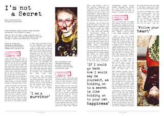 TRUTH & BEAUTY TRUTH & BEAUTY
4 5
Bound by stigma and
released by empowerment,
Miguel Ferreira-Monteiro
reveals his life with HIV.
‘I first discovered I had HIV in
1993 and the medication was not
developed. I was told that I had three
years to live. At first my struggle
was not only having the illness but
also facing how I got it, which was
something I didn’t want to think about
because of the memories it conjured.
I was a victim of rape, and admitting
this as well as accepting my HIV
was a big part of my recovery. I
know that it was not my fault and I
know that having HIV is nothing to
be ashamed of – but it is something
others looking to recover, whether
mentally or physically, need to know.
I waited until 1998 to tell my mother,
and my father even after that.
The dark place I lived in, after
watching friends die and facing my
own end, was the reason for this;
during this time I felt like I couldn’t
even see the light from the sun. I
was glad when I finally told them
as their love and support helped
heal some of my internal wounds.
In 2000, things got better for me as
my new medication was working.
I was no longer dying; I was no
longer in a dark place and life was
again full of colour, light and beauty.
But I know that for others the right
medication isn’t the end of their
journey, because of the stigma; the
judgement in eyes from strangers
and friends, but most troubling
comes in the form of the judgement
from within – the self-stigma. We
need to give ourselves the same
love and understanding that we want
from others and not carry around
the mental scars that some people
think comes with the illness; instead
let education and understanding
take these scars away.
Charlie Sheen was blackmailed
for having HIV, when he should
have been supported. I have heard
people mention how traumatic it
must be for him to have the illness
and this thinking must change. I
feel no trauma. I am a survivor;
I am alive and I am strong.’
Mark Broadbank first
realised he was gay
at school. Now in his
thirties, he’s realised
how far he’s come.
‘Even as a child I knew there was
something different about the beauty
I saw in a man. But when I got to
secondary school I knew. I was gay.
School children can be cruel and
although they don’t fully understand
what they are doing, their flippant
comments can cause damage
they are too young to understand
and with this they can also be
unknowingly perceptive. I didn’t
want them to know I was gay. Not
really know. So I hid it from them
and hid it from myself and I listened
to peer pressure which told me that
I had to kiss girls, even though my
heart knew it wasn’t what I wanted.
When I was fourteen, I had my
first same-sex relationship and
he wanted to hide it for the same
reasons as me. It’s hard to feel
something but have to keep it all
locked away. If I could go back now I
would say be yourself, as holding on
to a secret is like holding on to your
own happiness – but, for me, this
was a lesson that I learnt with time.
At seventeen I told my friends and
family and when it was over I felt
liberated. With this liberation came
the chance to really be myself.
This was fourteen years ago,
and I have since seen attitudes
to homosexuality change for
the better. I remember being a
teenager and watching Queer as
Folk and it changed my life. I can
see now, how it paved the way for
a new acceptance but also how far
television has come. Now dramas
centred around homosexuality
aren’t all ‘sex, drugs and rock n’ roll;’
they are now about love and life.
Previous generations fought hard for
gay rights and I am forever thankful
and believe we should always
fight for what is right, because
no one should have to keep a
secret about love; because love
is love and doesn’t discriminate.’
Three different people, share three different
stories with two things in common:
They all felt the need to keep a secret about a
big part of their life and then they all had the
courage to share that secret with the world.
Transgender woman Joanna
Parker, decided six months
ago that she was ready to
be herself and now she is
ready to reveal her journey.
‘This is a secret that I’ve always
had, whether I knew it or not. From
the age of five I wanted to wear my
sister’s clothes and although it made
me happy – a happiness that I only
found again when I finally became
who I wanted, I felt as though
I was doing something wrong.
I spent a long time knowing
nothing about what it meant to be
transgender, just that I felt like a
puzzle with a piece missing; only
I didn’t know what that piece was
or where to find it. Then one day
I started looking in the mirror and
seeing female eyes but a man’s
body. A body that would carry on
a life structured by society; a body
that would put on a suit and go to
work, even through the sadness.
A body that never felt like my own.
As a man, I wasn’t myself so
I couldn’t be happy; then a
good friend said to me, ‘you
can be a people pleaser and
do what they want, or you can
please yourself and follow your
heart.’ So that’s what I did.
After extensive research, and the
help of an amazing specialist, I
made the decision to transition;
this is something I didn’t take lightly
but in the end I knew it was right,
and with every person I told, I felt
more confident in my journey. My
new clothes and makeup make
me feel beautiful and my mother
told me she has never seen me so
happy and that’s how I feel. Happy.
Unfortunately, I have met prejudices
along the way; this has inspired
me to create awareness and to
educate which is needed in order to
stop discrimination. The world isn’t
always a nice place and it saddens
me to think people suffer because
of this. It would help to see more
transgender people in the media and
not just the celebrities, the person
‘If I could
go back
now I would
say be
yourself, as
holding on
to a secret
is like
holding on
to your own
happiness’
I’m not
a Secret
from ‘down the road’ that I can relate
to. We have a cause and a voice
and we need more people to listen.
Of course I am afraid, but I know
what a strong person I am and
how much support I can give
others; words really can make
such a difference in someone’s
life and it’s beautiful. But for
me, now, when I look in a mirror
and into my eyes, I see me.’
‘I am a
survivor’
‘Follow your
heart’
Words by Michelle Antoniou
Photography by Sophie West
 