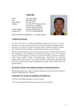 RESUME
Name: Siow Chon Wah
Nric: 590502-04-5077
Date of Birth: 02nd
May 1959
Address: No.83A, PT 1573, Jalan Flora 3,
Taman Flora, 71000 Port
Dickson, Negeri Sembilan.
E-Mail Address cw.siow.59@hotmail.com
Telephone No: 017-8757322 (Handphone)
EDUCATION BACKGROUND: Secondary School
CAREER SUMMARY
Mr. Siow Chon Wah is a Piping and Mechanical Supervisor with over 20+ years'
experience in a variety of roles across various construction industries including extensive
experience in the Oil & Gas offshore and onshore sector, Petroleum Refinery, Chemical
Plant, Mining, Power Plant, Module / Topside Platform, Storage Tank and Pipeline.
Mr Siow Chon Wah has been exposed to various field activities in Vendor Shop Fabrication,
New Construction, plant shutdown and revamp with performed a key role of technical
executive for field engineering, construction supervision includes test pack line checking /
punch listing, pressure testing, pre-commissioning, reinstatement and mechanical
completion for system handover. Also familiar in QA/QC work and HSE Management and
well verse with International Codes and Standards like ASME, AWS, ASTM, ANSI, API,
BS, JIS and PTS.
QUALIFICATIONS AND OTHER CERTIFICATIONS/TRAININGS:
Professional Qualifications: Highly Technical Experience In Oil & Gas and Petro Chemical
Industries. Piping Supervisor / Inspector
SUMMARY OF YEARS OF WORKING EXPERIENCE:
Total Years of Working Experience: 26 years 8 months
Total Years of Related Working Experience Sector: 26 years 8 months
1
 