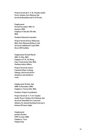 Project Involved:T. N. B. Tuanku Jaafar
Power Station, Port Dickson Job
Involved:Demolish and Civil Works.
Employment
Period:November 2001 To
January 2002.
Employer:Chiyoda (M) Sdn.
Bhd.
Position:Material Controller.
Project Involved:Esso Malaysian
Bhd. (Port Dickson Refinery) Job
Involved:Additional Crude H2O
Draw Off Facilities
Employment Period:March
2001 To May 2001.
Employer:P. D. Tai Meng
Eng. Construction Sdn. Bhd.
Position:Safety Officer
Project Involved:Amoco
Chemical Plant, Gebeng,
Pahang. Job Involved:Per-
shutdown and shutdown
work
Employment Period: July
2000 To December 2000.
Employer: Noroza Sbn. Bhd.
Position: Project Coordinator
Project Involved: T. N. B. Tuanku
Jaafar Power Station, Port Dickson Job
Involved: Demolish two concreted
chimney by manual hacking from top to
bottom (95 meter high)
Employment
period: October
1999 To June 2000.
Employer: Toyo
Engineering
11
 