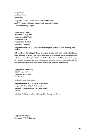 Corporation
Position: Tank
Supervisor
Project Involved:BASF PETRONAS CHEMICALS
(MBOX Project ), Gebeng, Pahang. Job Involved:Erection
New Tanks and QC report
Employment Period:
May 1997 To May 1999.
Employer:J. G. C. Sdn.
Bhn. (Japan Gas
Corporation) Position:
Document Controller
Project Involved:LRCC (Long Residue Catalytic Cracker) at Shell Refinery, Port
Dickson.
Job Involved: To set-up, Filling, Keep and hanged only one revision the latest,
make copy of drawing / document and send to head department and appointed
sub-Contractor through / via transmittal, make easy / exit filling document, key-
In / up-date document revision on computer (current status report) and audit on
sub-contractor document, coordinate with owner employee and sub-con
Employment Period:May
1996 To May 1997.
Employer: KNM Steel
Construction
Position: Piping Supervisor
Project Involved: M. P. P. / L.S.W.R. (Multi-
Purpose Pipeline at Shell Refinery) Job
Involved:To supervise and QC report on Grit
Blasting,
Painting, Welding, Insulation, Piping, Pipe Laying and Tie-in
Employment Period:
November 1992 To February
12
 