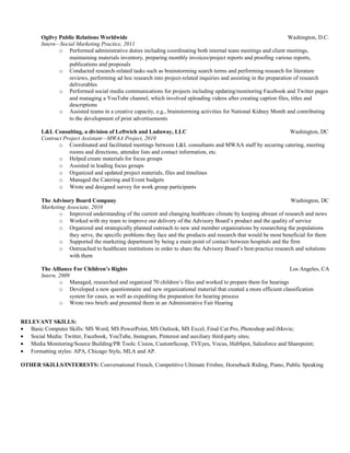 Ogilvy Public Relations Worldwide Washington, D.C.
Intern—Social Marketing Practice, 2011
o Performed administrative duties including coordinating both internal team meetings and client meetings,
maintaining materials inventory, preparing monthly invoices/project reports and proofing various reports,
publications and proposals
o Conducted research-related tasks such as brainstorming search terms and performing research for literature
reviews, performing ad hoc research into project-related inquiries and assisting in the preparation of research
deliverables
o Performed social media communications for projects including updating/monitoring Facebook and Twitter pages
and managing a YouTube channel, which involved uploading videos after creating caption files, titles and
descriptions
o Assisted teams in a creative capacity, e.g., brainstorming activities for National Kidney Month and contributing
to the development of print advertisements
L&L Consulting, a division of Leftwich and Ludaway, LLC Washington, DC
Contract Project Assistant—MWAA Project, 2010
o Coordinated and facilitated meetings between L&L consultants and MWAA staff by securing catering, meeting
rooms and directions, attendee lists and contact information, etc.
o Helped create materials for focus groups
o Assisted in leading focus groups
o Organized and updated project materials, files and timelines
o Managed the Catering and Event budgets
o Wrote and designed survey for work group participants
The Advisory Board Company Washington, DC
Marketing Associate, 2010
o Improved understanding of the current and changing healthcare climate by keeping abreast of research and news
o Worked with my team to improve our delivery of the Advisory Board’s product and the quality of service
o Organized and strategically planned outreach to new and member organizations by researching the populations
they serve, the specific problems they face and the products and research that would be most beneficial for them
o Supported the marketing department by being a main point of contact between hospitals and the firm
o Outreached to healthcare institutions in order to share the Advisory Board’s best-practice research and solutions
with them
The Alliance For Children’s Rights Los Angeles, CA
Intern, 2009
o Managed, researched and organized 70 children’s files and worked to prepare them for hearings
o Developed a new questionnaire and new organizational material that created a more efficient classification
system for cases, as well as expediting the preparation for hearing process
o Wrote two briefs and presented them in an Administrative Fair Hearing
RELEVANT SKILLS:
• Basic Computer Skills: MS Word, MS PowerPoint, MS Outlook, MS Excel, Final Cut Pro, Photoshop and iMovie;
• Social Media: Twitter, Facebook, YouTube, Instagram, Pinterest and auxiliary third-party sites;
• Media Monitoring/Source Building/PR Tools: Cision, CustomScoop, TVEyes, Vocus, HubSpot, Salesforce and Sharepoint;
• Formatting styles: APA, Chicago Style, MLA and AP.
OTHER SKILLS/INTERESTS: Conversational French, Competitive Ultimate Frisbee, Horseback Riding, Piano, Public Speaking
 