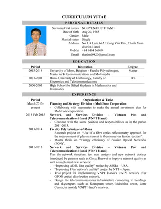 CURRICULUM VITAE
PERSONAL DETAILS
Surname/First names NGUYEN/DUC THANH
Date of birth Aug 20, 1985
Gender Male
Marital status Single
Address No 114 Lane 69A Hoang Van Thai, Thanh Xuan
district, Hanoi
Mobile +84 9494 36969
Email thanhnd0820@gmail.com
EDUCATION
Period Institution Degree
2013-2014 University of Mons, Belgium - Faculty Polytechnique,
Master in Telecommunications and Multimedia
Master
2003-2008 Hanoi University of Technology, Faculty of
Electronics and Telecommunications
B.S
2000-2003 High School for Gifted Students in Mathematics and
Informatics
EXPERIENCE
Period Organization & Tasks
March 2015-
present
Planning and Strategy Division – MobiFone Corporation
- Collaborate with teammates to make the annual investment plan for
MobiFone corporation.
2014-Feb 2015 Network and Services Division – Vietnam Post and
Telecommunications Hanoi (VNPT Hanoi)
- Continue with the same position and responsibilities as in the period
2011-2013.
2013-2014 Faculty Polytechnique of Mons
- Research project on “Use of a fibre-optics reflectometry approach for
the measurement of plasma current in thermonuclear fusion reactors”.
- Master thesis on “Energy efficiency of Passive Optical Networks
(PON)”.
2011-2013 Network and Services Division – Vietnam Post and
Telecommunications Hanoi (VNPT Hanoi)
Plan the network structure, test new projects and new network devices
introduced by partners such as Cisco, Huawei to improve network quality as
well as implement new services:
- “Improving ADSL line quality” project by ASSIA – USA.
- “Improving Fiber network quality” project by NTT – Japan.
- Trial project for implementing VNPT Hanoi’s CATV network over
GPON optical distribution network.
- Design the telecommunications infrastructure connecting to buildings
and skyscrapers such as Keangnam tower, Indochina tower, Lotte
Center, to provide VNPT Hanoi’s services.
 