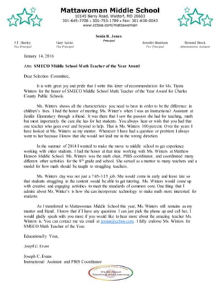 J.T. Hanley
Vice Principal
Howard Brock
Administrative Assistant
Gary Lesko
Vice Principal
Sonia B. Jones
Principal
Jennifer Branham
Vice Principal
January 14, 2016
Attn: SMECO Middle School Math Teacher of the Year Award
Dear Selection Committee,
It is with great joy and pride that I write this letter of recommendation for Ms. Tiyata
Winters for the honor of SMECO Middle School Math Teacher of the Year Award for Charles
County Public Schools.
Ms. Winters shows all the characteristics you need to have in order to be the difference in
children’s lives. I had the honor of meeting Ms. Winter’s when I was an Instructional Assistant at
Jenifer Elementary through a friend. It was there that I saw the passion she had for teaching, math
but most importantly the care she has for her students. You always hear or wish that you had that
one teacher who goes over and beyond to help. That is Ms. Winters 100 percent. Over the years I
have looked at Ms. Winters as my mentor. Whenever I have had a question or problem I always
went to her because I know that she would not lead me in the wrong direction.
In the summer of 2014 I wanted to make the move to middle school to get experience
working with older students. I had the honor at that time working with Ms. Winters at Matthew
Henson Middle School. Ms. Winters was the math chair, PBIS coordinator, and coordinated many
different other activities for the 8th grade and school. She served as a mentor to many teachers and a
model for how math should be taught to struggling teachers.
Ms. Winters day was not just a 7:45-3:15 job. She would come in early and leave late so
that students struggling in the content would be able to get tutoring. Ms. Winters would come up
with creative and engaging activities to meet the standards of common core. One thing that I
admire about Ms. Winter’s is how she can incorporate technology to make math more interested for
students.
As I transferred to Mattawoman Middle School this year, Ms. Winters still remains as my
mentor and friend. I know that if I have any questions I can just pick the phone up and call her. I
would gladly speak with you more if you would like to hear more about the amazing teacher Ms.
Winters is. You can contact me via email at jevans@ccboe.com. I fully endorse Ms. Winters for
SMECO Math Teacher of the Year.
Educationally Your,
Joseph C. Evans
Joseph C. Evans
Instructional Assistant and PBIS Coordinator
 