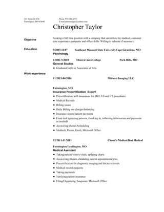  
201 Hyler Dr #38 
Farmington, MO 63640 
Phone 573­631­4572 
E­mail pancreasguy@yahoo.com 
Christopher Taylor 
Objective 
Seeking a full time position with a company that can utilize my medical, customer 
care experience, computer and office skills. Willing to relocate if necessary. 
Education  9/2003­12/07           Southeast Missouri State UniversityCape Girardeau, MO 
Psychology 
1/2001­5/2003           Mineral Area College                            Park Hills, MO 
General Studies 
● Graduated with an Associates of Arts 
Work experience 
 
11/2013­04/2016                                                      Midwest Imaging LLC 
 
Farmington, MO 
Insurance Precertification  Expert 
● Precertification with insurances for MRI, US and CT procedures 
● Medical Records 
● Billing issues 
● Daily Billing out charges/balancing 
● Insurance remits/patient payments 
● Front desk (greeting patients, checking in, collecting information and payments 
as needed) 
● Answering phones/Scheduling 
● Medtech, Picom, Excel, Microsoft Office 
 
12/2011­11/2013                                                      Chand’s Medical/Best Medical 
Farmington/Leadington, MO 
Medical Assistant 
● Taking patient histroy/vitals, updating charts 
● Answeriing phones, cheduling patient appointments/tests 
● Precertification for diagnostic imaging and doctor referrals 
● Medical records requests 
● Taking payments 
● Verifying patient insurance 
● Filing/Organizing, Soapware, Microsoft Office 
 
 
 
 