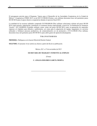 10 GACETA OFICIAL DEL DISTRITO FEDERAL 23 de Noviembre de 2015
El presupuesto previsto para el Programa “Apoyo para el Desarrollo de las Sociedades Cooperativas de la Ciudad de
México”, Cooperativas CDMX 2015, es de $36´213,500.00 (Treinta y seis millones doscientos trece mil quinientos pesos
00/100 M.N) para el apoyo directo a cooperativas durante el ejercicio fiscal 2015.
La totalidad de los recursos señalados comprende $10´880,000.00 (Diez millones ochocientos ochenta mil pesos 00/100
M.N.) para asesoría, capacitación, consultoría y/o asistencia técnica especializada, a través de “La Institución de Asistencia
Técnica”, $22´120,000.00 (Veintidós millones ciento veinte mil pesos 00/100 M.N.) para la generación de materiales
impresos y/o digitales para difusión y publicitarios, así como para la adquisición de equipo, maquinaria y/o servicios
enfocados a fortalecer procesos productivos, de comercialización y/o de promoción y $3´213,500.00 (Tres millones
doscientos trece mil quinientos pesos 00/100 M.N.) para cubrir gastos de operación del programa.
T R A N S I T O R I O S
PRIMERO.- Publíquese en la Gaceta Oficial del Distrito Federal.
SEGUNDO.- El presente Aviso surtirá sus efectos a partir del día de su publicación.
México, D.F. a 17 de noviembre de 2015
SECRETARIA DE TRABAJO Y FOMENTO AL EMPLEO
(Firma)
C. AMALIA DOLORES GARCÍA MEDINA
 