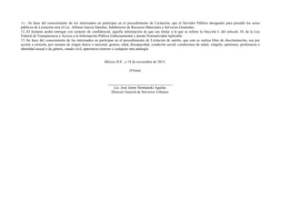 11.- Se hace del conocimiento de los interesados en participar en el procedimiento de Licitación, que el Servidor Público designado para presidir los actos
públicos de Licitación será el Lic. Alfonso García Sánchez, Subdirector de Recursos Materiales y Servicios Generales.
12.-El licitante podrá entregar con carácter de confidencial, aquella información de que sea titular a la que se refiere la fracción I, del artículo 18, de la Ley
Federal de Transparencia y Acceso a la Información Pública Gubernamental y demás Normatividad Aplicable.
13.-Se hace del conocimiento de los interesados en participar en el procedimiento de Licitación de mérito, que este se realiza libre de discriminación, sea por
acción u omisión, por razones de origen étnico o nacional, genero, edad, discapacidad, condición social, condiciones de salud, religión, opiniones, preferencia o
identidad sexual o de género, estado civil, apariencia exterior o cualquier otra analogía.
México D.F., a 19 de noviembre de 2015.
(Firma)
___________________________________
Lic. José Jaime Slomianski Aguilar.
Director General de Servicios Urbanos.
 