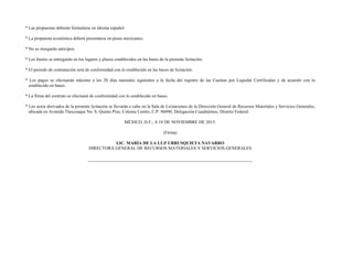 * Las propuestas deberán formularse en idioma español.
* La propuesta económica deberá presentarse en pesos mexicanos.
* No se otorgarán anticipos.
* Los bienes se entregarán en los lugares y plazos establecidos en las bases de la presente licitación.
* El periodo de contratación será de conformidad con lo establecido en las bases de licitación.
* Los pagos se efectuarán máximo a los 20 días naturales siguientes a la fecha del registro de las Cuentas por Liquidar Certificadas y de acuerdo con lo
establecido en bases.
* La firma del contrato se efectuará de conformidad con lo establecido en bases.
* Los actos derivados de la presente licitación se llevarán a cabo en la Sala de Licitaciones de la Dirección General de Recursos Materiales y Servicios Generales,
ubicada en Avenida Tlaxcoaque No. 8, Quinto Piso, Colonia Centro, C.P. 06090, Delegación Cuauhtémoc, Distrito Federal.
MÉXICO, D.F., A 18 DE NOVIEMBRE DE 2015.
(Firma)
LIC. MARÍA DE LA LUZ URRUSQUIETA NAVARRO
DIRECTORA GENERAL DE RECURSOS MATERIALES Y SERVICIOS GENERALES
 
