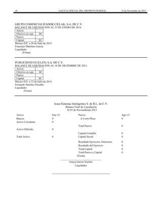18 GACETA OFICIAL DEL DISTRITO FEDERAL 23 de Noviembre de 2015
GRUPO COMERCIALIZADOR CIELAK, S.A. DE C.V.
BALANCE DE LIQUIDACION AL 23 DE ENERO DE 2014.
Activo
Efectivo en caja $0
Pasivo
Capital $0
México D.F. a 20 de Julio de 2015.
Francisco Martínez García
Liquidador
(Firma)
PUBLICIDAD GUILLEN, S.A. DE C.V.
BALANCE DE LIQUIDACION AL 14 DE DICIEMBRE DE 2013.
Activo
Efectivo en caja $0
Pasivo
Capital $0
México D.F. a 12 de Julio de 2015.
Fernando Sánchez Elizalde
Liquidador
(Firma)
Icasa Sistemas Inteligentes S. de R.L. de C.V.
Balance Final de Liquidación
Al 03 de Noviembrede 2015
Activo Ene-15 Pasivo Ago-15
Bancos 0 A Corto Plazo 0
Activo Circulante 0
Total Pasivo 0
Activo Diferido 0
Capital Contable 0
Total Activo 0 Capital Social 0
Resultado Ejercicios Anteriores 0
Resultado del Ejercicio 0
Total Capital 0
Total Pasivo y Capital 0
(Firma)
_______________________________
Anaya García Xóchitl.
Liquidador
 