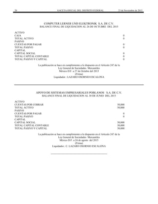 20 GACETA OFICIAL DEL DISTRITO FEDERAL 23 de Noviembre de 2015
COMPUTER LERNER UND ELEKTRONIK S.A. DE C.V.
BALANCE FINAL DE LIQUIDACION AL 26 DE OCTUBRE DEL 2015
ACTIVO
CAJA 0
TOTAL ACTIVO 0
PASIVO
CUENTAS POR PAGAR 0
TOTAL PASIVO 0
CAPITAL
CAPITAL SOCIAL 0
TOTAL CAPITAL CONTABLE 0
TOTAL PASIVO Y CAPITAL 0
La publicación se hace en cumplimiento a lo dispuesto en el Artículo 247 de la
Ley General de Sociedades Mercantiles
México D.F. a 27 de Octubre del 2015
(Firma)
Liquidador.: LAZARO OSORNIO ESCALONA
APOYO DE SISTEMAS EMPRESARIALES POBLANOS S.A. DE C.V.
BALANCE FINAL DE LIQUIDACION AL 30 DE JUNIO DEL 2015
ACTIVO
CUENTAS POR COBRAR 50,000
TOTAL ACTIVO 50,000
PASIVO
CUENTAS POR PAGAR 0
TOTAL PASIVO 0
CAPITAL
CAPITAL SOCIAL 50,000
TOTAL CAPITAL CONTABLE 50,000
TOTAL PASIVO Y CAPITAL 50,000
La publicación se hace en cumplimiento a lo dispuesto en el Artículo 247 de la
Ley General de Sociedades Mercantiles
México D.F. a 24 de agosto del 2015
(Firma)
Liquidador.: C. LAZARO OSORNIO ESCALONA
 