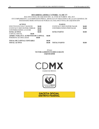 24 GACETA OFICIAL DEL DISTRITO FEDERAL 23 de Noviembre de 2015
DESARROLLADORA CATERRA SA DE CV
BALANCE FINAL DE LIQUIDACIÓN AL 29 DE OCTUBRTE DEL 2015
EN CUMPLIMIENTO A LO DISPUESTO POR EL ARTICULO 247 FRACCION II DE LA LEY GENERAL DE
SOCIEDADES MERCANTILES SE PUBLICA EL BALANCE FINAL DE LIQUIDACION
ACTIVO PASIVO
EFECTIVO EN CAJA Y BANCOS $0.00 CUENTAS Y DOCUM POR PAGAR $0.00
CUENTAS Y DOCUM POR COBRAR $0.00 CONTRIBUCIONES POR PAGAR $0.00
CONTRIBUCIONES A FAVOR $0.00
SUMA ACTIVO $0.00 SUMA PASIVO $0.00
CAPITAL SOCIAL $0.00
APORT. PARA FUT. AUMENTOS DE CAPITAL $0.00
PERDIDAS ACUMULADAS $0.00
TOTAL DE CAPITAL CONTABLE $0.00
TOTAL ACTIVO $0.00 TOTAL PASIVO $0.00
(Firma)
VICTOR ALBERTO FLORES ZARATE
LIQUIDADOR
 
