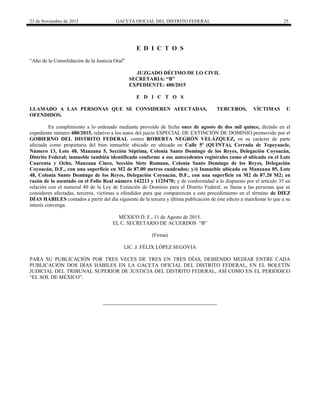 23 de Noviembre de 2015 GACETA OFICIAL DEL DISTRITO FEDERAL 25
E D I C T O S
“Año de la Consolidación de la Justicia Oral”
JUZGADO DÉCIMO DE LO CIVIL
SECRETARIA: “B”
EXPEDIENTE: 480/2015
E D I C T O S
LLAMADO A LAS PERSONAS QUE SE CONSIDEREN AFECTADAS, TERCEROS, VÍCTIMAS U
OFENDIDOS.
En cumplimiento a lo ordenado mediante proveído de fecha once de agosto de dos mil quince, dictado en el
expediente número 480/2015, relativo a los autos del juicio ESPECIAL DE EXTINCIÓN DE DOMINIO promovido por el
GOBIERNO DEL DISTRITO FEDERAL contra ROBERTA NEGRÓN VELÁZQUEZ, en su carácter de parte
afectada como propietaria del bien inmueble ubicado en ubicado en Calle 5ª (QUINTA), Cerrada de Tepeyaucle,
Número 13, Lote 48, Manzana 5, Sección Séptima, Colonia Santo Domingo de los Reyes, Delegación Coyoacán,
Distrito Federal; inmueble también identificado conforme a sus antecedentes registrales como el ubicado en el Lote
Cuarenta y Ocho, Manzana Cinco, Sección Siete Romano, Colonia Santo Domingo de los Reyes, Delegación
Coyoacán, D.F., con una superficie en M2 de 87.00 metros cuadrados; y/ó Inmueble ubicado en Manzana 05, Lote
48, Colonia Santo Domingo de los Reyes, Delegación Coyoacán, D.F., con una superficie en M2 de 87.20 M2; en
razón de lo asentado en el Folio Real número 142213 y 1125470; y de conformidad a lo dispuesto por el artículo 35 en
relación con el numeral 40 de la Ley de Extinción de Dominio para el Distrito Federal, se llama a las personas que se
consideren afectadas, terceros, víctimas u ofendidos para que comparezcan a este procedimiento en el término de DIEZ
DÍAS HÁBILES contados a partir del día siguiente de la tercera y última publicación de éste edicto a manifestar lo que a su
interés convenga.
MÉXICO D. F., 11 de Agosto de 2015.
EL C. SECRETARIO DE ACUERDOS “B”
(Firma)
LIC. J. FÉLIX LÓPEZ SEGOVIA
PARA SU PUBLICACIÓN POR TRES VECES DE TRES EN TRES DÍAS, DEBIENDO MEDIAR ENTRE CADA
PUBLICACIÓN DOS DÍAS HÁBILES EN LA GACETA OFICIAL DEL DISTRITO FEDERAL, EN EL BOLETÍN
JUDICIAL DEL TRIBUNAL SUPERIOR DE JUSTICIA DEL DISTRITO FEDERAL, ASÍ COMO EN EL PERIÓDICO
“EL SOL DE MÉXICO”.
 