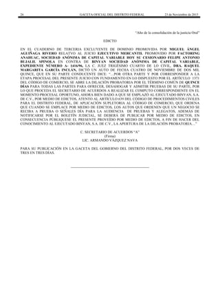 26 GACETA OFICIAL DEL DISTRITO FEDERAL 23 de Noviembre de 2015
“Año de la consolidación de la justicia Oral”
EDICTO
EN EL CUADERNO DE TERCERIA EXCLUYENTE DE DOMINIO PROMOVIDA POR MIGUEL ÁNGEL
AGUIÑAGA RIVERO RELATVO AL JUICIO EJECUTIVO MERCANTIL PROMOVIDO POR FACTORING
ANAHUAC, SOCIEDAD ANÓNIMA DE CAPITAL VARIABLE HOY SU CESIONARIO FELIPE ANTONIO
BUJALIL SPINOLA EN CONTRA DE BINYAN SOCIEDAD ANÓNIMA DE CAPITAL VARIABLE,
EXPEDIENTE NÚMERO A- 1416/96, LA C. JUEZ TRIGÉSIMO CUARTO DE LO CIVIL, DRA. RAQUEL
MARGARITA GARCÍA INCLÁN, DICTÓ UN AUTO DE FECHA CUATRO DE NOVIEMBRE DE DOS MIL
QUINCE, QUE EN SU PARTE CONDUCENTE DICE: “…POR OTRA PARTE Y POR CORRESPONDER A LA
ETAPA PROCESAL DEL PRESENTE JUICIO CON FUNDAMENTO EN LO DISPUESTO POR EL ARTÍCULO 1371
DEL CÓDIGO DE COMERCIO, SE ABRE LA DILACIÓN PROBATORIA POR EL TÉRMINO COMÚN DE QUINCE
DÍAS PARA TODAS LAS PARTES PARA OFRECER, DESAHOGAR Y ADMITIR PRUEBAS DE SU PARTE, POR
LO QUE PROCEDA EL SECRETARIO DE ACUERDOS A REALIZAR EL COMPUTO CORRESPONDIENTE EN EL
MOMENTO PROCESAL OPORTUNO, AHORA BIEN DADO A QUE SE EMPLAZÓ AL EJECUTADO BINYAN, S.A.
DE C.V., POR MEDIO DE EDICTOS, ATENTO AL ARTÍCULO 639 DEL CÓDIGO DE PROCEDIMIENTOS CIVILES
PARA EL DISTRITO FEDERAL, DE APLICACIÓN SUPLETORIA AL CÓDIGO DE COMERCIO, QUE ORDENA
QUE CUANDO SE EMPLACE POR MEDIO DE EDICTOS, LOS AUTOS QUE ORDENEN QUE UN NEGOCIO SE
RECIBA A PRUEBA O SEÑALES DÍA PARA LA AUDIENCIA DE PRUEBAS Y ALEGATOS, ADEMÁS DE
NOTIFICARSE POR EL BOLETÍN JUDICIAL, SE DEBERÁ DE PUBLICAR POR MEDIO DE EDICTOS, EN
CONSECUENCIA PÚBLIQUESE EL PRESENTE PROVEÍDO POR MEDIO DE EDICTOS, A FIN DE HACER DEL
CONOCIMIENTO AL EJECUTADO BINYAN, S.A. DE C.V., LA APERTURA DE LA DILACIÓN PROBATORIA…”
C. SECRETARIO DE ACUERDOS “A”
(Firma)
LIC. ARMANDO VÁZQUEZ NAVA
PARA SU PUBLICACIÓN EN LA GACETA DEL GOBIERNO DEL DISTRITO FEDERAL, POR DOS VECES DE
TRES EN TRES DÍAS.
 
