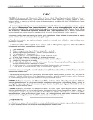23 de Noviembre de 2015 GACETA OFICIAL DEL DISTRITO FEDERAL 27
AVISO
PRIMERO. Se da a conocer a la Administración Pública del Distrito Federal; Tribunal Superior de Justicia del Distrito Federal y
Asamblea Legislativa del Distrito Federal; Órganos Autónomos del Distrito Federal; Dependencias y Órganos Federales; así como al
público en general, los requisitos que habrán de contener los documentos para su publicación en la Gaceta Oficial del Distrito Federal,
siendo los siguientes:.
1. El documento a publicar deberá presentarse ante la Unidad Departamental de Publicaciones para su revisión, autorización y según el
caso, cotización con un mínimo de 4 días hábiles de anticipación a la fecha en que se requiera sea publicado, esto para el caso de
las publicaciones ordinarias, si se tratase de las inserciones urgentes a que hace referencia el Código Fiscal del Distrito Federal,
estas se sujetarán a la disposición de espacios que determine la citada Unidad Departamental, esto en el horario de 9:00 a 13:30
horas, acompañado de la solicitud de inserción dirigida al titular de la Dirección General Jurídica y de Estudios Legislativos.
El documento a publicar tendrá que presentarse en original legible y debidamente firmado, señalando el nombre y cargo de quien lo
suscribe, asimismo, deberá ser rubricado en todas las fojas que lo integren.
2. Tratándose de documentos que requieran publicación consecutiva, se anexarán tantos originales o copias certificadas como
publicaciones se requieran.
3. La información a publicar deberá ser grabada en disco compacto, siendo un archivo generado en procesador de texto Microsoft Word
en cualquiera de sus versiones, con las siguientes especificaciones:
I. Página tamaño carta;
II. Márgenes en página vertical: Superior 3, inferior 2, izquierdo 2 y derecho 2;
III. Márgenes en página horizontal: Superior 2, inferior 2, izquierdo 2 y derecho 3;
IV. Tipo de letra Times New Roman, tamaño 10;
V. Dejar un renglón como espacio entre cada párrafo, teniendo interlineado sencillo;
VI. No incluir ningún elemento en el encabezado o pie de página del documento;
VII. Presentar los Estados Financieros o las Tablas Numéricas en tablas generadas en Word;
VIII. Rotular el disco con el título del documento;
IX. No utilizar la función de Revisión o control de cambios, ya que al insertar el documento en la Gaceta Oficial, se generarán cuadros
de dialogo que interfieren con la elaboración del ejemplar;
X. No utilizar numeración o incisos automáticos, así como cualquier función automática en el documento; y
XI. La fecha de firma del documento a insertar deberá ser anterior a la fecha de publicación
Es importante destacar que la ortografía y contenido de los documentos publicados en la Gaceta Oficial del Distrito Federal son de estricta
responsabilidad de los solicitantes.
4. La cancelación de publicaciones en la Gaceta Oficial del Distrito Federal, deberá solicitarse por escrito, con 3 días hábiles de
anticipación a la fecha de publicación, para el caso de publicaciones ordinarias, si se trata de publicaciones urgentes, será con al menos un
día de antelación a la publicación, en el horario establecido en el segundo numeral de este aviso.
SEGUNDO. Se hace del conocimiento de la Administración Pública del Distrito Federal; Tribunal Superior de Justicia del Distrito
Federal y Asamblea Legislativa del Distrito Federal; Órganos Autónomos del Distrito Federal; Dependencias y Órganos Federales; así
como al público en general, que a partir de la primera emisión que se efectué en el año 2015, de este Órgano de Difusión Oficial, la Época
inserta en el Índice será la Décima Octava.
TERCERO. Se hace del conocimiento de la Administración Pública del Distrito Federal; Tribunal Superior de Justicia del Distrito
Federal y Asamblea Legislativa del Distrito Federal; Órganos Autónomos del Distrito Federal; Dependencias y Órganos Federales; así
como al público en general, que la publicación de la Gaceta Oficial del Distrito Federal se realizará de lunes a viernes, en días hábiles,
pudiéndose habilitar, a juicio de esta Dirección General Jurídica y de Estudios Legislativos, tantos números extraordinarios como se
requieran, así como emitir publicaciones en días inhábiles para satisfacer las necesidades del servicio.
AVISO IMPORTANTE
Las publicaciones que aparecen en la presente edición son tomadas de las fuentes (documentos originales), proporcionadas por los interesados,
por lo que la ortografía y contenido de los mismos son de estricta responsabilidad de los solicitantes.
 
