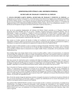 23 de Noviembre de 2015 GACETA OFICIAL DEL DISTRITO FEDERAL 3
ADMINISTRACIÓN PÚBLICA DEL DISTRITO FEDERAL
SECRETARÍA DE TRABAJO Y FOMENTO AL EMPLEO
C. AMALIA DOLORES GARCÍA MEDINA, SECRETARIA DE TRABAJO Y FOMENTO AL EMPLEO, con
fundamento en los artículos 16 fracción IV y 23 ter fracciones II, III, VII de la Ley Orgánica de la Administración Pública
del Distrito Federal; artículos 33, 34 fracción I de la Ley de Desarrollo Social para el Distrito Federal; artículos 102 y 102
Bis de la Ley de Presupuesto y Gasto Eficiente del Distrito Federal; artículo 7 fracción XVII, numeral 2 y 119 Quintus del
Reglamento Interior de la Administración Pública del Distrito Federal; artículos 50 y 51 de su Reglamento; artículos 1, 3 y 5
del Decreto de Presupuesto de Egresos del Distrito Federal para el ejercicio fiscal 2015, y
CONSIDERANDO
Que uno de los propósitos fundamentales del Gobierno del Distrito Federal contenidos en el Programa General de
Desarrollo 2013-2018 (PGDDF 2013-18), en su Eje 1 Equidad e Inclusión Social para el Desarrollo Humano, Área de
Oportunidad 7 Empleo con Equidad es: “Ampliar el acceso de la población del Distrito Federal a trabajos dignos, con
protección social, pleno respeto a los derechos laborales y sin discriminación por su origen étnico, condición jurídica, social
o económica, migratoria, de salud, de edad, discapacidad, sexo, orientación o preferencia sexual, estado civil, nacionalidad,
apariencia física, forma de pensar o situación de calle, entre otras”.
Que avanzar en el pleno ejercicio del derecho al trabajo de la población juvenil mediante el fortalecimiento de sus
capacidades y fortalezas, implica la concertación con las empresas e instituciones que inciden en la generación de empleos y
contribuyen a la mejora de las condiciones de ocupación de la mano de obra en la Ciudad de México.
Que para avanzar en dicho propósito se puso en marcha la estrategia denominada “Mi Primer Trabajo” como una política
pública, dirigida a apoyar a las y los jóvenes de 16 a 29 años de edad, en plenitud laboral, con acciones nuevas y concretas
que les faciliten el tránsito hacia la consecución de un empleo estable, formal y remunerado, con las prestaciones sociales
establecidas por ley.
Que el trabajo digno como imagen objetivo de las acciones de política pública, conlleva el reconocimiento y la valoración
social del trabajo de cuidado que se realiza en el hogar, principalmente el que tiene como propósito mejorar las condiciones
de vida de la población enferma, de adultos mayores o con alguna discapacidad que les resta autonomía, dando como origen
a la estrategia denominada “Economía del Cuidado”.
Que estas acciones de valorización social y económica del trabajo de cuidado que se realiza en el hogar y de apoyo a la
práctica laboral como medio para facilitar la vinculación al empleo de la población juvenil adoptan como marco normativo
las Reglas de Operación del Programa de Fomento al Trabajo Digno en la Ciudad de México “Trabajo Digno Hacia La
Igualdad”, publicadas en la Gaceta Oficial del Distrito Federal, Número 20, de fecha 29 de enero de 2015.
Que la Secretaría de Finanzas autorizó un incremento en los recursos públicos para operar estas acciones de fomento al
empleo y la capacitación, que posibilitaron la inclusión de las estrategias “Mi Primer Trabajo” con dos modalidades de
operación y economía del cuidado; aspectos que quedaron contenidos en el “Acuerdo por el que se Modifica y Adiciona el
Aviso por el que se dan a conocer las Reglas de Operación del Programa de Fomento al Trabajo Digno en la Ciudad de
México “Trabajo Digno Hacia la Igualdad” para el ejercicio fiscal 2015”, publicado en la Gaceta Oficial del Distrito Federal
Número 170, de fecha 4 de septiembre de 2015.
Que a fin de dar sustento al pago de instructores monitores encargados de promover la realización de prácticas laborales de
las y los jóvenes beneficiarios de Mi Primer Trabajo, se requiere una redistribución de los recursos del programa, que no
modifica el presupuesto global de operación del Programa.
Que mediante Oficio SDS/DJ/789/2015, de fecha 13 de noviembre de 2015, se informó a esta Secretaría, el resultado de las
modificaciones a las Reglas de Operación presentadas, siendo aprobadas por unanimidad de votos mediante Acuerdo
número COPLADE/SE/VI/08/2015, en la Sexta Sesión Extraordinaria 2015, del Comité de Planeación del Desarrollo del
Distrito Federal, por lo que, con fundamento en las disposiciones jurídicas y consideraciones antes expuestas, tengo a bien
emitir el siguiente:
 