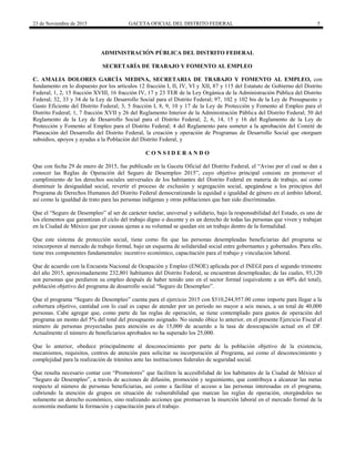 23 de Noviembre de 2015 GACETA OFICIAL DEL DISTRITO FEDERAL 5
ADMINISTRACIÓN PÚBLICA DEL DISTRITO FEDERAL
SECRETARÍA DE TRABAJO Y FOMENTO AL EMPLEO
C. AMALIA DOLORES GARCÍA MEDINA, SECRETARIA DE TRABAJO Y FOMENTO AL EMPLEO, con
fundamento en lo dispuesto por los artículos 12 fracción I, II, IV, VI y XII, 87 y 115 del Estatuto de Gobierno del Distrito
Federal; 1, 2, 15 fracción XVIII, 16 fracción IV, 17 y 23 TER de la Ley Orgánica de la Administración Pública del Distrito
Federal; 32, 33 y 34 de la Ley de Desarrollo Social para el Distrito Federal; 97, 102 y 102 bis de la Ley de Presupuesto y
Gasto Eficiente del Distrito Federal; 3, 5 fracción I, 8, 9, 10 y 17 de la Ley de Protección y Fomento al Empleo para el
Distrito Federal; 1, 7 fracción XVII y 26 del Reglamento Interior de la Administración Pública del Distrito Federal; 50 del
Reglamento de la Ley de Desarrollo Social para el Distrito Federal; 2, 6, 14, 15 y 16 del Reglamento de la Ley de
Protección y Fomento al Empleo para el Distrito Federal; 4 del Reglamento para someter a la aprobación del Comité de
Planeación del Desarrollo del Distrito Federal, la creación y operación de Programas de Desarrollo Social que otorguen
subsidios, apoyos y ayudas a la Población del Distrito Federal, y
C O N S I D E R A N D O
Que con fecha 29 de enero de 2015, fue publicado en la Gaceta Oficial del Distrito Federal, el “Aviso por el cual se dan a
conocer las Reglas de Operación del Seguro de Desempleo 2015”, cuyo objetivo principal consiste en promover el
cumplimiento de los derechos sociales universales de los habitantes del Distrito Federal en materia de trabajo, así como
disminuir la desigualdad social, revertir el proceso de exclusión y segregación social, apegándose a los principios del
Programa de Derechos Humanos del Distrito Federal democratizando la equidad e igualdad de género en el ámbito laboral,
así como la igualdad de trato para las personas indígenas y otras poblaciones que han sido discriminadas.
Que el “Seguro de Desempleo” al ser de carácter tutelar, universal y solidario, bajo la responsabilidad del Estado, es uno de
los elementos que garantizan el ciclo del trabajo digno o decente y es un derecho de todas las personas que viven y trabajan
en la Ciudad de México que por causas ajenas a su voluntad se quedan sin un trabajo dentro de la formalidad.
Que este sistema de protección social, tiene como fin que las personas desempleadas beneficiarias del programa se
reincorporen al mercado de trabajo formal, bajo un esquema de solidaridad social entre gobernantes y gobernados. Para ello,
tiene tres componentes fundamentales: incentivo económico, capacitación para el trabajo y vinculación laboral.
Que de acuerdo con la Encuesta Nacional de Ocupación y Empleo (ENOE) aplicada por el INEGI para el segundo trimestre
del año 2015, aproximadamente 232,801 habitantes del Distrito Federal, se encuentran desempleadas; de las cuales, 93,120
son personas que perdieron su empleo después de haber tenido uno en el sector formal (equivalente a un 40% del total),
población objetivo del programa de desarrollo social “Seguro de Desempleo”.
Que el programa “Seguro de Desempleo” cuenta para el ejercicio 2015 con $510,244,957.00 como importe para llegar a la
cobertura objetivo, cantidad con lo cual es capaz de atender por un periodo no mayor a seis meses, a un total de 40,000
personas. Cabe agregar que, como parte de las reglas de operación, se tiene contemplado para gastos de operación del
programa un monto del 5% del total del presupuesto asignado. No siendo óbice lo anterior, en el presente Ejercicio Fiscal el
número de personas proyectadas para atención es de 15,000 de acuerdo a la tasa de desocupación actual en el DF.
Actualmente el número de beneficiarios aprobados no ha superado los 25,000.
Que lo anterior, obedece principalmente al desconocimiento por parte de la población objetivo de la existencia,
mecanismos, requisitos, centros de atención para solicitar su incorporación al Programa, así como el desconocimiento y
complejidad para la realización de trámites ante las instituciones federales de seguridad social.
Que resulta necesario contar con “Promotores” que faciliten la accesibilidad de los habitantes de la Ciudad de México al
“Seguro de Desempleo”, a través de acciones de difusión, promoción y seguimiento, que contribuya a alcanzar las metas
respecto al número de personas beneficiarias, así como a facilitar el acceso a las personas interesadas en el programa,
cubriendo la atención de grupos en situación de vulnerabilidad que marcan las reglas de operación, otorgándoles no
solamente un derecho económico, sino realizando acciones que promuevan la inserción laboral en el mercado formal de la
economía mediante la formación y capacitación para el trabajo.
 