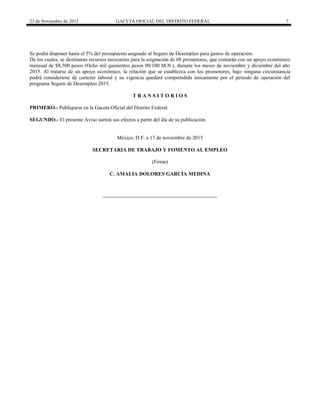23 de Noviembre de 2015 GACETA OFICIAL DEL DISTRITO FEDERAL 7
Se podrá disponer hasta el 5% del presupuesto asignado al Seguro de Desempleo para gastos de operación.
De los cuales, se destinaran recursos necesarios para la asignación de 60 promotores, que contarán con un apoyo económico
mensual de $8,500 pesos (Ocho mil quinientos pesos 00/100 M.N.), durante los meses de noviembre y diciembre del año
2015. Al tratarse de un apoyo económico, la relación que se establezca con los promotores, bajo ninguna circunstancia
podrá considerarse de carácter laboral y su vigencia quedará comprendida únicamente por el periodo de operación del
programa Seguro de Desempleo 2015.
T R A N S I T O R I O S
PRIMERO.- Publíquese en la Gaceta Oficial del Distrito Federal.
SEGUNDO.- El presente Aviso surtirá sus efectos a partir del día de su publicación.
México, D.F. a 17 de noviembre de 2015
SECRETARIA DE TRABAJO Y FOMENTO AL EMPLEO
(Firma)
C. AMALIA DOLORES GARCÍA MEDINA
 