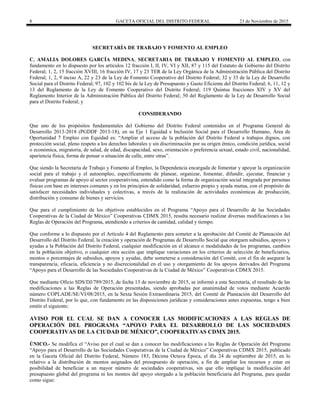 8 GACETA OFICIAL DEL DISTRITO FEDERAL 23 de Noviembre de 2015
SECRETARÍA DE TRABAJO Y FOMENTO AL EMPLEO
C. AMALIA DOLORES GARCÍA MEDINA, SECRETARIA DE TRABAJO Y FOMENTO AL EMPLEO, con
fundamento en lo dispuesto por los artículos 12 fracción I, II, IV, VI y XII, 87 y 115 del Estatuto de Gobierno del Distrito
Federal; 1, 2, 15 fracción XVIII, 16 fracción IV, 17 y 23 TER de la Ley Orgánica de la Administración Pública del Distrito
Federal; 1, 2, 9 inciso A, 22 y 23 de la Ley de Fomento Cooperativo del Distrito Federal; 32 y 33 de la Ley de Desarrollo
Social para el Distrito Federal; 97, 102 y 102 bis de la Ley de Presupuesto y Gasto Eficiente del Distrito Federal; 6, 11, 12 y
13 del Reglamento de la Ley de Fomento Cooperativo del Distrito Federal; 119 Quintus fracciones XIV y XV del
Reglamento Interior de la Administración Pública del Distrito Federal; 50 del Reglamento de la Ley de Desarrollo Social
para el Distrito Federal; y
CONSIDERANDO
Que uno de los propósitos fundamentales del Gobierno del Distrito Federal contenidos en el Programa General de
Desarrollo 2013-2018 (PGDDF 2013-18), en su Eje 1 Equidad e Inclusión Social para el Desarrollo Humano, Área de
Oportunidad 7 Empleo con Equidad es: “Ampliar el acceso de la población del Distrito Federal a trabajos dignos, con
protección social, pleno respeto a los derechos laborales y sin discriminación por su origen étnico, condición jurídica, social
o económica, migratoria, de salud, de edad, discapacidad, sexo, orientación o preferencia sexual, estado civil, nacionalidad,
apariencia física, forma de pensar o situación de calle, entre otras”.
Que siendo la Secretaría de Trabajo y Fomento al Empleo, la Dependencia encargada de fomentar y apoyar la organización
social para el trabajo y el autoempleo, específicamente de planear, organizar, fomentar, difundir, ejecutar, financiar y
evaluar programas de apoyo al sector cooperativista, entendido como la forma de organización social integrada por personas
físicas con base en intereses comunes y en los principios de solidaridad, esfuerzo propio y ayuda mutua, con el propósito de
satisfacer necesidades individuales y colectivas, a través de la realización de actividades económicas de producción,
distribución y consumo de bienes y servicios.
Que para el cumplimiento de los objetivos establecidos en el Programa “Apoyo para el Desarrollo de las Sociedades
Cooperativas de la Ciudad de México” Cooperativas CDMX 2015, resulta necesario realizar diversas modificaciones a las
Reglas de Operación del Programa, atendiendo a criterios de cantidad, calidad y tiempo.
Que conforme a lo dispuesto por el Artículo 4 del Reglamento para someter a la aprobación del Comité de Planeación del
Desarrollo del Distrito Federal, la creación y operación de Programas de Desarrollo Social que otorguen subsidios, apoyos y
ayudas a la Población del Distrito Federal, cualquier modificación en el alcance o modalidades de los programas, cambios
en la población objetivo, o cualquier otra acción que implique variaciones en los criterios de selección de beneficiarios,
montos o porcentajes de subsidios, apoyos y ayudas, debe someterse a consideración del Comité, con el fin de asegurar la
transparencia, eficacia, eficiencia y no discrecionalidad en el uso y otorgamiento de los apoyos derivados del Programa
“Apoyo para el Desarrollo de las Sociedades Cooperativas de la Ciudad de México” Cooperativas CDMX 2015.
Que mediante Oficio SDS/DJ/789/2015, de fecha 13 de noviembre de 2015, se informó a esta Secretaría, el resultado de las
modificaciones a las Reglas de Operación presentadas, siendo aprobadas por unanimidad de votos mediante Acuerdo
número COPLADE/SE/VI/08/2015, en la Sexta Sesión Extraordinaria 2015, del Comité de Planeación del Desarrollo del
Distrito Federal, por lo que, con fundamento en las disposiciones jurídicas y consideraciones antes expuestas, tengo a bien
emitir el siguiente:
AVISO POR EL CUAL SE DAN A CONOCER LAS MODIFICACIONES A LAS REGLAS DE
OPERACIÓN DEL PROGRAMA “APOYO PARA EL DESARROLLO DE LAS SOCIEDADES
COOPERATIVAS DE LA CIUDAD DE MÉXICO”, COOPERATIVAS CDMX 2015.
ÚNICO.- Se modifica el “Aviso por el cual se dan a conocer las modificaciones a las Reglas de Operación del Programa
“Apoyo para el Desarrollo de las Sociedades Cooperativas de la Ciudad de México” Cooperativas CDMX 2015, publicado
en la Gaceta Oficial del Distrito Federal, Número 183, Décima Octava Época, el día 24 de septiembre de 2015, en lo
relativo a la distribución de montos asignados del presupuesto de operación, a fin de ampliar los recursos y estar en
posibilidad de beneficiar a un mayor número de sociedades cooperativas, sin que ello implique la modificación del
presupuesto global del programa ni los montos del apoyo otorgado a la población beneficiaria del Programa, para quedar
como sigue:
 
