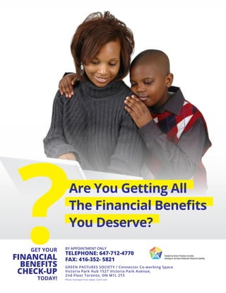 Are You Getting All
The Financial Benefits
You Deserve?
GET YOUR
FINANCIAL
BENEFITS
CHECK-UP
TODAY!
?TELEPHONE: 647-712-4770
FAX: 416-352- 5821
GREEN PASTURES SOCIETY / Connector Co-working Space
Victoria Park Hub 1527 Victoria Park Avenue,
2nd Floor Toronto, ON M1L 2T3
Photo licensed from www.123rf.com
BY APPOINTMENT ONLY
 