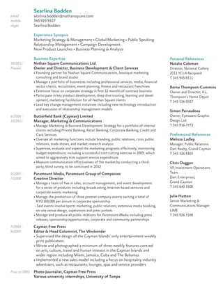 Searlina Bodden
email searlina.bodden@nathansquare.com
mobile 345.925.9327
skype Searlina.Bodden
Experience Synopsis
Marketing Strategy & Management • Global Marketing • Public Speaking
Relationship Management • Campaign Development
New Product Launches • Business Planning & Analysis
Business Expertise
10/2011 - Nathan Square Communications Ltd.
Present Owner and Director, Business Development & Client Services
• Founding partner for Nathan Square Communications, boutique marketing
consulting and brand studio
• Manage a portfolio of businesses including professional services, media, ﬁnancial
sector clients, recruitment, event planning, ﬁtness and restaurant franchises
• Extensive focus on corporate strategy in ﬁrst 12 months of contract business
• Participate in key product development, deep dive training, learning and devel-
opment, marketing facilitation for all Nathan Square clients
• Lead key change management initiatives including new technology introduction
and execution of relationship management models
6/2008 - Butterﬁeld Bank (Cayman) Limited
10/2011 Manager, Marketing & Communications
• Manage Marketing & Business Development Strategy for a portfolio of internal
clients including Private Banking, Retail Banking, Corporate Banking, Credit and
Card Services.
• Oversee all marketing functions include branding, public relations, crisis public
relations, trade shows, and market research analysis
• Supervise, evaluate and expend the marketing programs effectively, monitoring
budget expenditure, including a successful cost-cutting exercise in 2009, which
aimed to aggressively trim support service expenditure.
• Measure communication effectiveness of the market by conducting a third-
party, blind survey, to be continued in 2012
9/2005 - Paramount Media, Paramount Group of Companies
7/2008 Creative Director
• Manage a team of ﬁve in sales, account management, and event development
for a series of products including broadcasting, Internet-based ventures and
corporate events marketing
• Manage the production of three premier company events earning a total of
KYD100,000 per annum in corporate sponsorship
- Said events involve sports marketing, public relations, extensive media booking,
on-site venue design, supervision and press junkets
• Manage and produce all public relations for Paramount Media including press
releases, sponsorship opportunities, corporate and community partnerships
7/2003 - Cayman Free Press
9/2005 Editor & Head Columnist, The Weekender
• Supervised the design of the Cayman Islands’ only entertainment weekly
print publication.
• Wrote and photographed a minimum of three weekly features centred
on arts, culture, travel and human interest in the Cayman Islands and
wider region including Miami, Jamaica, Cuba and The Bahamas
• Implemented a new sales model including a focus on hospitality industry
advertisers, such as restaurants, lounges, spas and service providers
Prior to 2003 Photo-Journalist, Cayman Free Press
Various university internships, University of Tampa
Personal References
Natalie Coleman
Director, National Gallery
2011 YCLA Recipient
T 345 945 8111
Berna Thompson-Cummins
Owner and Director, A.L.
Thompson’s Home Depot
T 345 516-0327
Simon Pairaudeau
Owner, Eyewaves Graphic
Design Ltd.
T 345 916-7772
Professional References
Melissa Ladley
Manager, Public Relations
Dart Realty, Grand Cayman
T 345 326 8103
Chris Duggan
VP, Investment Operations
Team
Dart Enterprises,
Grand Cayman
T 345 640 3500
Julie Hutton
Senior Marketing &
Communications Manager
LIME
T 345 926 1598
 