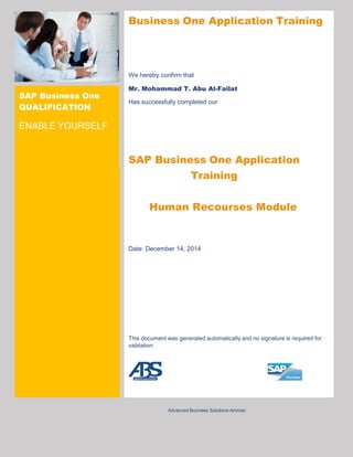 SAP Business One
QUALIFICATION
ENABLE YOURSELF
Business One Application Training
We hereby confirm that
Mr. Mohammad T. Abu Al-Failat
Has successfully completed our
SAP Business One Application
Training
Human Recourses Module
Date: December 14, 2014
This document was generated automatically and no signature is required for
validation
Advanced Business Solutions-Amman
 
