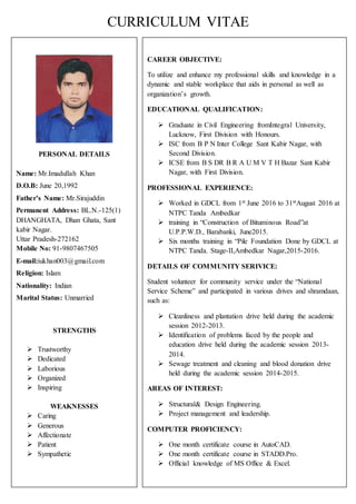 CURRICULUM VITAE
PERSONAL DETAILS
Name: Mr.Imadullah Khan
D.O.B: June 20,1992
Father’s Name: Mr.Sirajuddin
Permanent Address: BL.N.-125(1)
DHANGHATA, Dhan Ghata, Sant
kabir Nagar.
Uttar Pradesh-272162
Mobile No: 91-9807467505
E-mail:iukhan003@gmail.com
Religion: Islam
Nationality: Indian
Marital Status: Unmarried
STRENGTHS
 Trustworthy
 Dedicated
 Laborious
 Organized
 Inspiring
WEAKNESSES
 Caring
 Generous
 Affectionate
 Patient
 Sympathetic
CAREER OBJECTIVE:
To utilize and enhance my professional skills and knowledge in a
dynamic and stable workplace that aids in personal as well as
organization’s growth.
EDUCATIONAL QUALIFICATION:
 Graduate in Civil Engineering fromIntegral University,
Lucknow, First Division with Honours.
 ISC from B P N Inter College Sant Kabir Nagar, with
Second Division.
 ICSE from B S DR B R A U M V T H Bazar Sant Kabir
Nagar, with First Division.
PROFESSIONAL EXPERIENCE:
 Worked in GDCL from 1st June 2016 to 31stAugust 2016 at
NTPC Tanda Ambedkar
 training in “Construction of Bituminous Road”at
U.P.P.W.D., Barabanki, June2015.
 Six months training in “Pile Foundation Done by GDCL at
NTPC Tanda. Stage-II,Ambedkar Nagar,2015-2016.
DETAILS OF COMMUNITY SERIVICE:
Student volunteer for community service under the “National
Service Scheme” and participated in various drives and shramdaan,
such as:
 Cleanliness and plantation drive held during the academic
session 2012-2013.
 Identification of problems faced by the people and
education drive held during the academic session 2013-
2014.
 Sewage treatment and cleaning and blood donation drive
held during the academic session 2014-2015.
AREAS OF INTEREST:
 Structural& Design Engineering.
 Project management and leadership.
COMPUTER PROFICIENCY:
 One month certificate course in AutoCAD.
 One month certificate course in STADD.Pro.
 Official knowledge of MS Office & Excel.
 