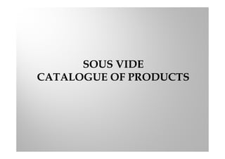 SOUS VIDE
CATALOGUE OF PRODUCTS
 