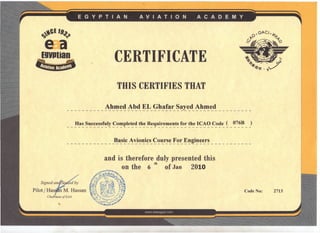 -,
y-.CE '9.,~
e~aEgyptian
~
CERTIFICATE
THIS CERTIFIES THAT
__________ Ah_f!I~~Ai!.<!~~_ ~!t~!~r_~~~e_d_Ahmed _
Has Successfuly Completed the Requirements for the ICAO Code ( 076B )
_____________ Basic _~~i~'!.i~s_~~l!.r~~!f~~Engmeers _
and is therefore duly presented this
th
on the 6 of Jan 2010
--:--~.~'7).'/~'••;:-';..--- __ A,r- ~".,
,:'i"'f'~~,",'" iIIt""'} ~~. •••.
~'.1 I 10 i •...o- ~
S· d r:b .' ~.I.,'/ -J.'/l.t ••.~.);tgne an e e y ~""~' .. ,.,.:..:-t '.~'•.••
'~"! I ~~~~~.~/~~1 1; .·tll
Pilot / Has M Hassan ~·.:~~tt;~;:'·~.;;D~S~~~~", t~~; ;J-f'" ~~,~,.:o(~ ./~ :'.
foo. r( "'''l • (: '.~-"'" ) 1'." ' •••
ChaimanofEAA ~..; ","I'~:"'."~,,,.,";!'
...;.-(:",~I, .•.••.••.~ •.••.•..: •.•,~ .•••
 .•;;..•.1. r,.:;.~.,.;.,•.•••.••••••••.• K'
Code No: 2713
 