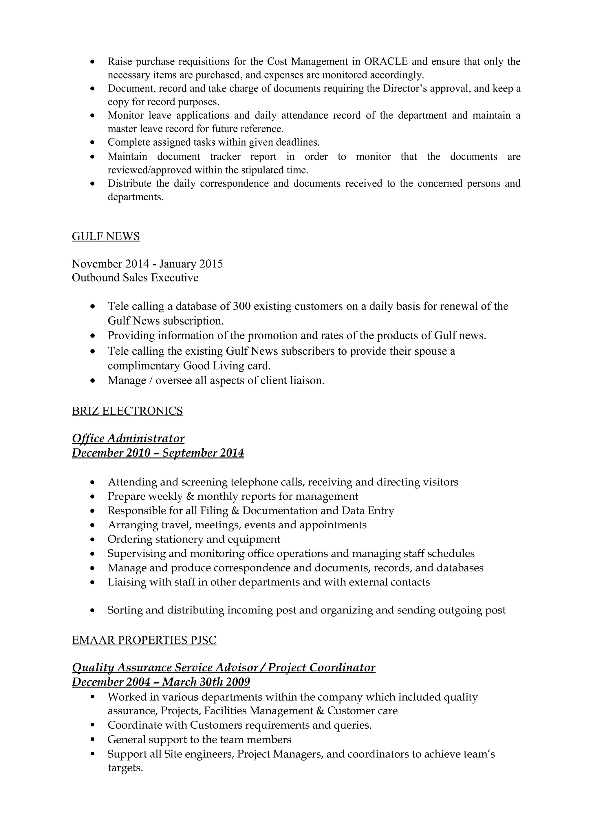 • Raise purchase requisitions for the Cost Management in ORACLE and ensure that only the
necessary items are purchased, and expenses are monitored accordingly.
• Document, record and take charge of documents requiring the Director’s approval, and keep a
copy for record purposes.
• Monitor leave applications and daily attendance record of the department and maintain a
master leave record for future reference.
• Complete assigned tasks within given deadlines.
• Maintain document tracker report in order to monitor that the documents are
reviewed/approved within the stipulated time.
• Distribute the daily correspondence and documents received to the concerned persons and
departments.
GULF NEWS
November 2014 - January 2015
Outbound Sales Executive
• Tele calling a database of 300 existing customers on a daily basis for renewal of the
Gulf News subscription.
• Providing information of the promotion and rates of the products of Gulf news.
• Tele calling the existing Gulf News subscribers to provide their spouse a
complimentary Good Living card.
• Manage / oversee all aspects of client liaison.
BRIZ ELECTRONICS
Office Administrator
December 2010 – September 2014
• Attending and screening telephone calls, receiving and directing visitors
• Prepare weekly & monthly reports for management
• Responsible for all Filing & Documentation and Data Entry
• Arranging travel, meetings, events and appointments
• Ordering stationery and equipment
• Supervising and monitoring office operations and managing staff schedules
• Manage and produce correspondence and documents, records, and databases
• Liaising with staff in other departments and with external contacts
• Sorting and distributing incoming post and organizing and sending outgoing post
EMAAR PROPERTIES PJSC
Quality Assurance Service Advisor / Project Coordinator
December 2004 – March 30th 2009
 Worked in various departments within the company which included quality
assurance, Projects, Facilities Management & Customer care
 Coordinate with Customers requirements and queries.
 General support to the team members
 Support all Site engineers, Project Managers, and coordinators to achieve team’s
targets.
 