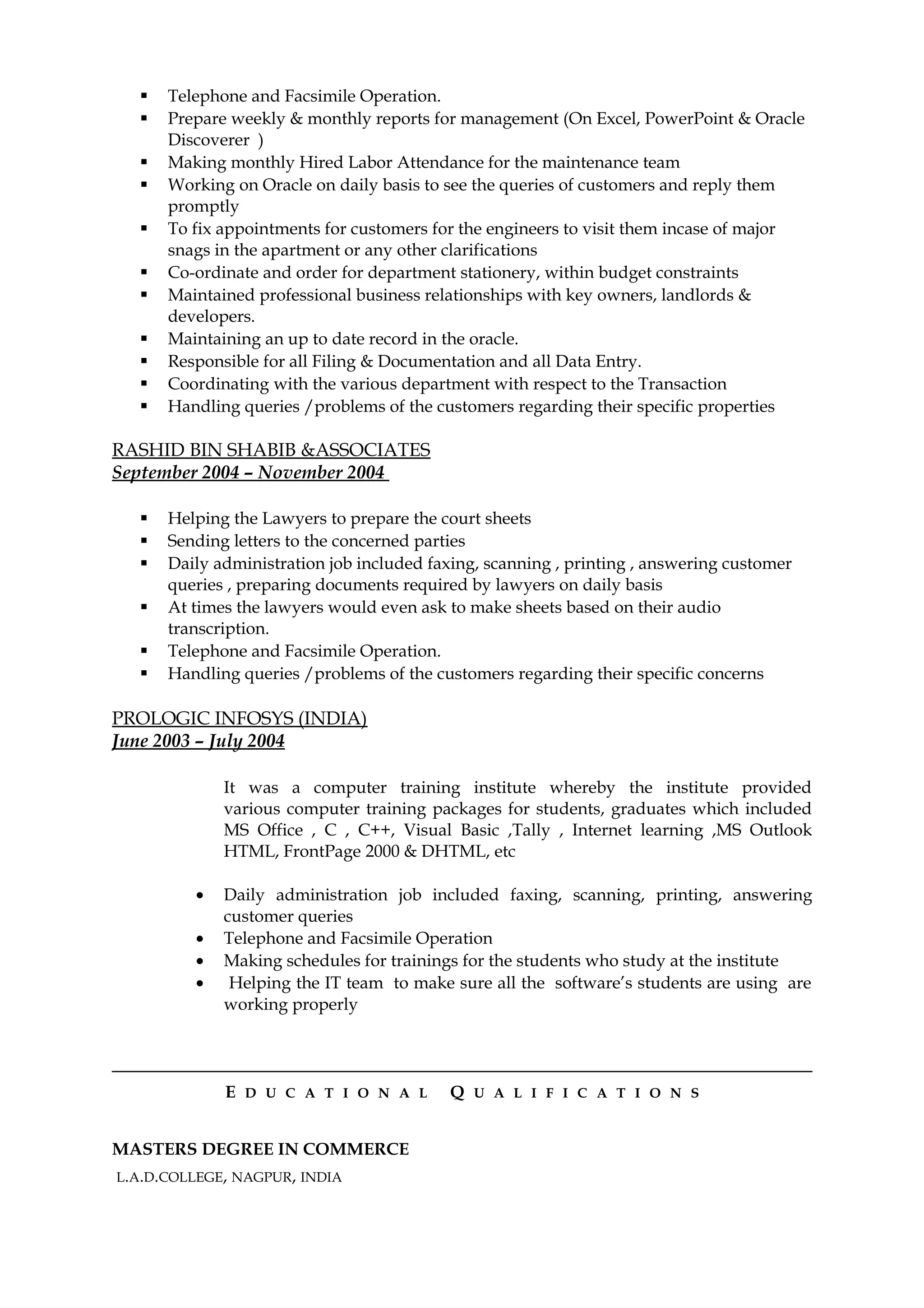  Telephone and Facsimile Operation.
 Prepare weekly & monthly reports for management (On Excel, PowerPoint & Oracle
Discoverer )
 Making monthly Hired Labor Attendance for the maintenance team
 Working on Oracle on daily basis to see the queries of customers and reply them
promptly
 To fix appointments for customers for the engineers to visit them incase of major
snags in the apartment or any other clarifications
 Co-ordinate and order for department stationery, within budget constraints
 Maintained professional business relationships with key owners, landlords &
developers.
 Maintaining an up to date record in the oracle.
 Responsible for all Filing & Documentation and all Data Entry.
 Coordinating with the various department with respect to the Transaction
 Handling queries /problems of the customers regarding their specific properties
RASHID BIN SHABIB &ASSOCIATES
September 2004 – November 2004
 Helping the Lawyers to prepare the court sheets
 Sending letters to the concerned parties
 Daily administration job included faxing, scanning , printing , answering customer
queries , preparing documents required by lawyers on daily basis
 At times the lawyers would even ask to make sheets based on their audio
transcription.
 Telephone and Facsimile Operation.
 Handling queries /problems of the customers regarding their specific concerns
PROLOGIC INFOSYS (INDIA)
June 2003 – July 2004
It was a computer training institute whereby the institute provided
various computer training packages for students, graduates which included
MS Office , C , C++, Visual Basic ,Tally , Internet learning ,MS Outlook
HTML, FrontPage 2000 & DHTML, etc
• Daily administration job included faxing, scanning, printing, answering
customer queries
• Telephone and Facsimile Operation
• Making schedules for trainings for the students who study at the institute
• Helping the IT team to make sure all the software’s students are using are
working properly
E D U C A T I O N A L Q U A L I F I C A T I O N S
MASTERS DEGREE IN COMMERCE
L.A.D.COLLEGE, NAGPUR, INDIA
 