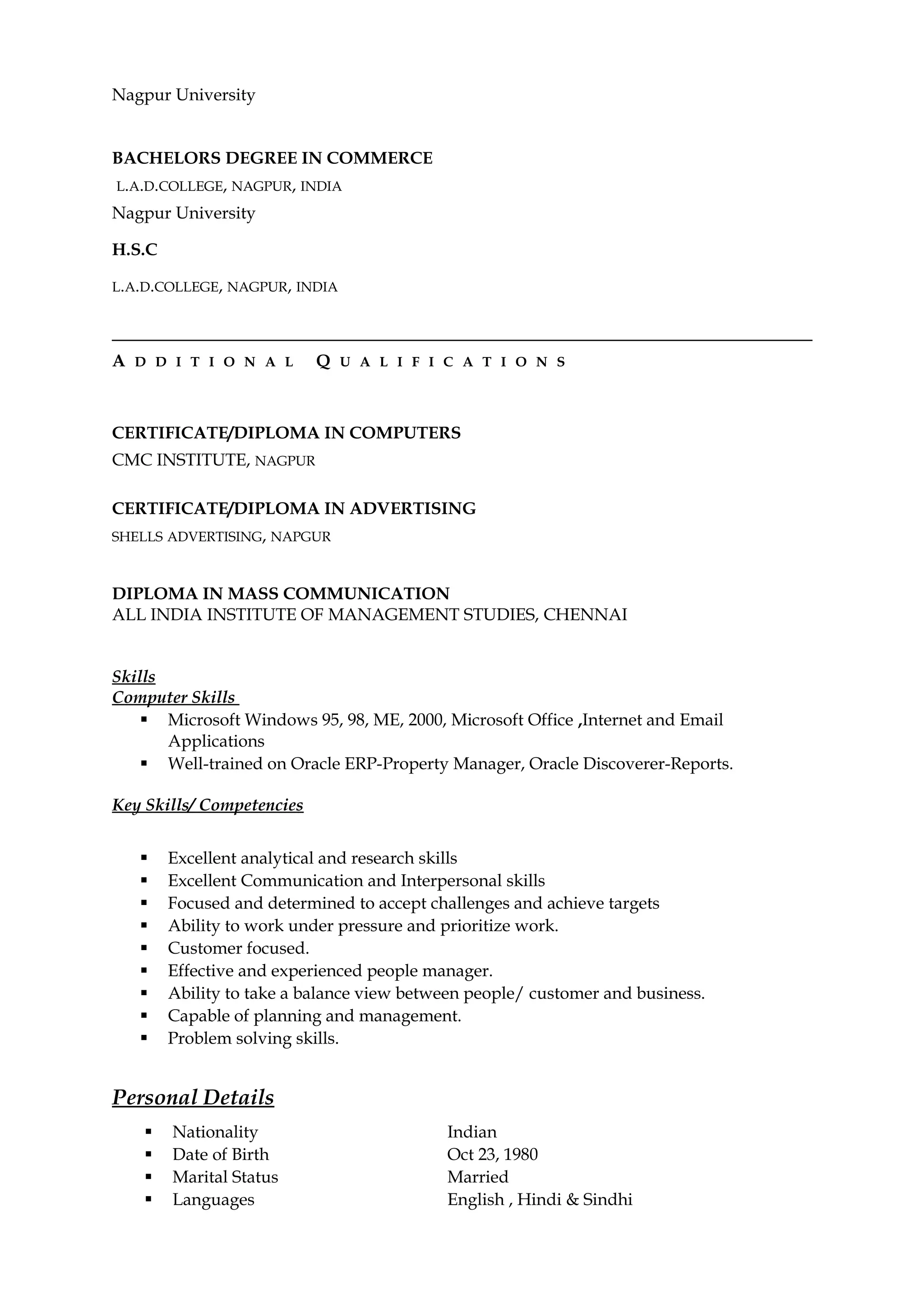 Nagpur University
BACHELORS DEGREE IN COMMERCE
L.A.D.COLLEGE, NAGPUR, INDIA
Nagpur University
H.S.C
L.A.D.COLLEGE, NAGPUR, INDIA
A D D I T I O N A L Q U A L I F I C A T I O N S
CERTIFICATE/DIPLOMA IN COMPUTERS
CMC INSTITUTE, NAGPUR
CERTIFICATE/DIPLOMA IN ADVERTISING
SHELLS ADVERTISING, NAPGUR
DIPLOMA IN MASS COMMUNICATION
ALL INDIA INSTITUTE OF MANAGEMENT STUDIES, CHENNAI
Skills
Computer Skills
 Microsoft Windows 95, 98, ME, 2000, Microsoft Office ,Internet and Email
Applications
 Well-trained on Oracle ERP-Property Manager, Oracle Discoverer-Reports.
Key Skills/ Competencies
 Excellent analytical and research skills
 Excellent Communication and Interpersonal skills
 Focused and determined to accept challenges and achieve targets
 Ability to work under pressure and prioritize work.
 Customer focused.
 Effective and experienced people manager.
 Ability to take a balance view between people/ customer and business.
 Capable of planning and management.
 Problem solving skills.
Personal Details
 Nationality Indian
 Date of Birth Oct 23, 1980
 Marital Status Married
 Languages English , Hindi & Sindhi
 