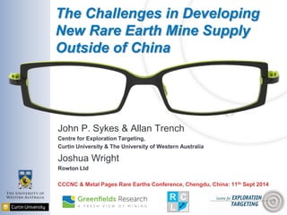 The Challenges in Developing New Rare Earth Mine Supply Outside of China 
John P. Sykes & Allan Trench 
Centre for Exploration Targeting, 
Curtin University & The University of Western Australia 
Joshua Wright 
Rowton Ltd 
CCCNC & Metal Pages Rare Earths Conference, Chengdu, China: 11th Sept 2014  
