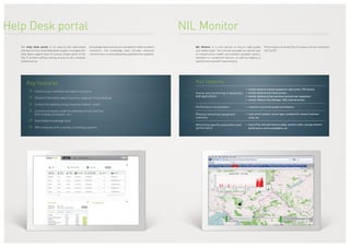 Help Desk portal
The Help Desk portal is an easy-to-use web-based
interface for first-level Help Desk support. It enables the
Help Desk support team to access certain parts of the
Flip IT product without having access to the complete
infrastructure.
Knowledge base articles are included for faster problem
resolution. The knowledge base includes extensive
content and is continually being expanded and updated.
Key features
≥≥ Intuitive user interface and search functions
≥≥ Detailed information about resource usage per virtual desktop
≥≥ Control the desktop virtual machine (reboot, reset)
≥≥ Control processes inside the desktop virtual machine
(kill runaway processes, etc.)
≥≥ Searchable knowledge base
≥≥ APIs integrate with a variety of ticketing systems
NIL Monitor is a core service to ensure high-quality
and stable DaaS. This solution provides an overall view
of infrastructure health and predicts possible system,
hardware or component failures, as well as helping to
identify future growth requirements.
Performance of whole Flip IT product can be monitored
24/7 by SP.
Key features
End-to-end monitoring of equipment
and applications
•	 monitor physical network equipment: data center, CPE devices
•	 monitor physical and virtual servers
•	 monitor desktop virtual machines and end-user equipment
•	 monitor VMware View Manager, DNS, Internet access
Performance visualization •	 customers can access graphs and statistics
Physical and virtual equipment
inventory
•	 track serial numbers, server types, installed OS, network interface
cards, etc.
Monitoring specific parameters and
performance
•	 track CPUs, disk and memory usage, network traffic, storage network
performance, service availability, etc.
NIL Monitor
 