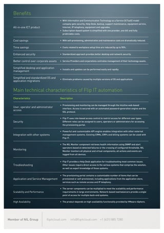 Benefits
All-in-one ICT product
•	 With Information and Communication Technology as a Service (ICTaaS) model
company gets security, Help Desk, backup, support maintenance, equipment service,
Internet, IP telephony, equipment and upgrades.
•	 Subscription-based system is simplified with one provider, one bill and fully
predictable costs.
Cost savings •	 With self-provisioning, administration and maintenance costs are dramatically reduced.
Time savings •	 Costs related to workplace setup time are reduced by up to 90%.
Enhanced security •	 Standardized approach provides better desktop and network security.
Better control over corporate assets •	 Service Providers and corporations centralize management of their technology assets.
Simplified desktop and application
management
•	 Installs and updates can be performed easily and rapidly.
Simplified and standardized OS and
application migrations
•	 Eliminate problems caused by multiple versions of OS and applications
Main technical characteristics of Flip IT automation
Characteristics Description
User, operator and administrator
access
•	 Provisioning and monitoring can be managed through the intuitive web-based
interface. Access is secured with an automated password-generation engine and the
SSL protocol.
Security
•	 Flip IT uses role-based access control to restrict access for different user types.
Different roles can be assigned to users, operators or administrators for accessing
the provisioning portal.
Integration with other systems
•	 Powerful and customizable API engine enables integration with other external
management systems. Existing CRMs, ERPs and billing systems can be used with
Flip IT.
Monitoring
•	 The NIL Monitor component retrieves health information using SNMP and alert
operators based on detected failures or the crossing of configured thresholds. NIL
Monitor monitors all physical and virtual components; all actions and events are
logged from all devices.
Troubleshooting
•	 Flip IT provides a Help Desk application for troubleshooting most common issues.
Other issues require direct access to the various systems that comprise the solution,
as well as expert knowledge of those systems.
Application and Service Management
•	 The provisioning portal contains a customizable number of items that can be
provisioned or self-provisioned, including applications from the application store,
services such as remote access and IP telephony.
Scalability and Performance
•	 The server components can be multiplied to meet the scalability and performance
requirements in large environments. Network-based load balancers provide a single
point of access for multiple back-end systems.
High Availability •	 The product depends on high-availability functionality provided by VMware vSphere.
flipitcloud.com info@flipitcloud.com +1 (631) 885 7280Member of NIL Group
 