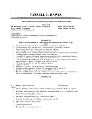 RUSSELL L. RAWLS
4976 WESCOTT BLVD, SUMMERVILLE SC, 29485803-705-9195 | RAWLS.INNOVATIONS@GMAIL.COM
Future graduate of ECPI targeting a position as a Network Security Professional
EDUCATION
B.S., Information Science Technology: Software Development Degree Expected: 03/2017
A.A.S., Software Development Degree Expected: 04/2016
ECPI University, North Charleston, SC
Certifications:
Lean Management, Foreman qualified with certifications to back experience,
CBA Satellite certifications
CLEARANCES
Security clearance badging for Google, Boeing, and Charleston International Airport
SKILLS
• 20+ year’s in Residential Construction and 5+ year’s in Commercial Construction
• Awarded for team player mind set “doing it right the first time” as Foreman of the Month
• Consistently performed task without supervision undertight deadlines
• Able to manage time, material, and large crews and keep records for all.
• Designs and writes basic computer programs, Monitors performance of programs after implementation,
Analyzes problems, determines cause and initiates corrective action.
• knowledge of company wide, vision, value statements,standards,policies and procedures,operating
instructions,confidentiality standards,and the code of ethical behavior.
• ASP.net, JavaScript, Crystal Reports, Visual Studio.Net, SQL, IIS, PHP5, NodeJS, jQuery, HTML5,
CSS3, and MySQL, GitHub, PowerShell, Agile, and design patterns
• HP Unix, SQL and shell scripting, Perl and Ruby experience
• Application Hosting
• Frameworks; bootstrap3,SailsJS and other rich UI based frameworks
• JavaScript libraries; AngularJS, socket.io with understanding ofMVC and AJAX
• Broad knowledge of data exchange formats, such as,XML and JSON
• Experience with Cloud Server instances or AWS and basic Linux administration tasks centered around
setting up and maintaining a development environment and production LAMP stack
EXPERIENCE
ECPI University, North Charleston SC 03/2015-present
Student
• Creating Web pages in Visual Studios in MVC and CSS, using JavaScript and HTML5 and Python
• Developing interactive software using Eclipse Mars in languages,Java, C#, C++, C, Objective C, PHP,
Python,Ruby, JavaScript, SQL, cold fusion,
• Developing Mobile applications using Android studios and MAC
• Practicing Ethical hacking with Cali Linux, wifite, and Cain and Able
• Open Source coding with Putty Portable
• WinSc, Ubuntu, and Sinch
• Hosting with Apache,Lamp, and Xaamp
 