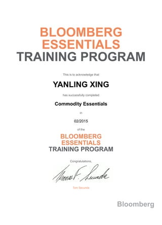 BLOOMBERG
ESSENTIALS
TRAINING PROGRAM
This is to acknowledge that
YANLING XING
has successfully completed
Commodity Essentials
in
02/2015
of the
BLOOMBERG
ESSENTIALS
TRAINING PROGRAM
Congratulations,
Tom Secunda
Bloomberg
 