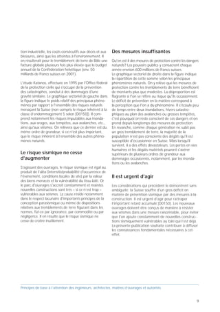 Le plus important des risques naturels                       tion des catastrophes [D0150]. Les assureurs effectuent      tion industrielle, les coûts consécutifs aux décès et aux   Des mesures insuffisantes
                                                             des analyses de type «que se passerait-il si» pour           blessures, ainsi que les atteintes à l'environnement. Il
En Suisse comme ailleurs, le risque sismique a long-         estimer ce qu'il adviendrait si certains tremblements de     en résulterait pour le tremblement de terre de Bâle une     Qu'en est-il des mesures de protection contre les dangers
temps été sous-estimé, et dans une large mesure              terre historiques se reproduisaient en Suisse, ce qui est    facture globale plusieurs fois plus élevée que le budget    naturels? Les pouvoirs publics y consacrent chaque
ignoré. On a pris conscience récemment que des               possible à tout moment. Ils prévoient que le séisme de       annuel de la Confédération helvétique (env. 50              année envrion 600 millions de francs suisses.
séismes catastrophiques peuvent également affecter           Viège (1855) occasionnerait aujourd'hui des dégâts           milliards de francs suisses en 2001).                       Le graphique sectoriel de droite dans la figure indique
notre pays.                                                  aux bâtiments de l'ordre de 10 milliards de francs                                                                       la répartition de cette somme selon les principaux
                                                             suisses. Le tremblement de terre de Bâle (1356), qui         L'étude Katanos, effectuée en 1995 par l'Office fédéral     phénomènes naturels. On y relève que les mesures de
Les séismes de forte magnitude comme ceux qui ont            correspond statistiquement à une période de retour de        de la protection civile qui s'occupe de la prévention       protection contre les tremblements de terre bénéficient
occasionné de gros dégâts à Izmit (Turquie, 1999),           durée moyenne (500-1000 ans), provoquerait actuelle-         des catastrophes, conclut à des dommages d'une              de montants plus que modestes. La disproportion est
Kobe (Japon, 1995) ou Northridge (Californie, 1994)          ment des dégâts aux bâtiments pouvant atteindre 50           gravité similaire. Le graphique sectoriel de gauche dans    flagrante si l'on se réfère au risque qu'ils occasionnent.
illustrent les effets du «tremblement de terre               milliards de francs suisses. Si les pertes humaines n'ont    la figure indique le poids relatif des principaux phéno-    Le déficit de prévention en la matière correspond à
maximum» auquel on peut s'attendre en Suisse. Si leur        pas été estimées explicitement, on doit s'attendre à         mènes par rapport à l'ensemble des risques naturels         la perception que l'on a du phénomène. Il s'écoule peu
probabilité d'occurrence est relativement faible, ils n'en   plusieurs centaines ou peut-être même plusieurs              menaçant la Suisse (non compris le risque inhérent à la     de temps entre deux inondations, hivers catastro-
sont pas moins possibles. Le tremblement de terre de         milliers de morts et jusqu'à dix fois plus de blessés.       classe d’endommagement 5 selon [D0150]). Il com-            phiques au plan des avalanches ou grosses tempêtes,
Bâle (1356) relève de cette catégorie.                       L'expérience enseigne en outre qu'il faut multiplier les     prend notamment les risques imputables aux inonda-          c'est pourquoi on reste conscient de ces dangers et on
                                                             dégâts aux bâtiments par un facteur 2 à 3 pour évaluer       tions, aux orages, aux tempêtes, aux avalanches, etc.,      prend depuis longtemps des mesures de protection.
Au cours des dernières années, l'ampleur des                 l'ensemble des dommages affectant le contenu des             ainsi qu'aux séismes. On relèvera que ce dernier est du     En revanche, comme chaque génération ne subit pas
dommages auxquels il faut s'attendre si un séisme            bâtiments, les ouvrages destinés aux transports, aux         même ordre de grandeur, si ce n'est plus important,         un gros tremblement de terre, la majorité de la
catastrophique survient en Suisse a fait l'objet d'études    communications, à l'approvisionnement et à l'évacua-         que le risque inhérent à l’ensemble des autres phéno-       population n’est pas consciente des dégâts qu'il est
poussées sous l'angle de l'assurance et de la préven-        tion, les pertes inhérentes à l'interruption de la produc-   mènes naturels.                                             susceptible d'occasionner en Suisse. Mais lorsqu'il
                                                                                                                                                                                      survient, il a des effets dévastateurs. Les pertes en vies
                                                                                                                                                                                      humaines et les dégâts matériels peuvent s'avérer
                                                                                                                          Le risque sismique ne cesse                                 supérieurs de plusieurs ordres de grandeur aux
                                                                                                                          d'augmenter                                                 dommages occasionnés, notamment, par les inonda-
                                                                                                                                                                                      tions ou les avalanches.
      Risques liés aux différents                                 Dépenses publiques pour                                 S'agissant des ouvrages, le risque sismique est égal au
        phénomènes naturels                                       les mesures de protection                               produit de l’aléa (intensité/probabilité d'occurrence de
                                                                                                                          l'événement, conditions locales de site) par la valeur      Il est urgent d'agir
                                                                                                                          des biens menacés et la vulnérabilité du tissu bâti. Or
                                                                                                               E/3        le parc d'ouvrages s'accroît constamment et maintes         Les considérations qui précèdent le démontrent sans
                                                                  600 millions de CHF/an.                                 nouvelles constructions sont très – si ce n’est trop –      ambiguïté: la Suisse souffre d'un gros déficit en
                                                                                                                          vulnérables aux séismes. La cause réside notamment          matière de prévention sismique par des mesures à la
               Sécheresse                                                                                                 dans le respect lacunaire d'importants principes de la      construction. Il est urgent d'agir pour rattraper
                 Vagues                                                       Autres dangers naturels,                    conception parasismique ou même de dispositions
                                                                                  séismes compris
                                                                                                                                                                                      l'important retard accumulé [D0150]. Les nouveaux
               de chaleur                                                                                                 relatives aux tremblements de terre figurant dans les       ouvrages doivent être conçus de manière à résister
                                    Séismes
      Incendies                                      Incendies, tempêtes,                                                 normes, fût-ce par ignorance, par commodité ou par          aux séismes dans une mesure raisonnable, pour éviter
       de forêt                                           parasites,                                                      négligence. Il en résulte que le risque sismique ne         que l'on ajoute constamment de nouvelles construc-
                                                        etc. (en forêt)                                                   cesse de croître inutilement.                               tions sismiquement vulnérables au bâti qui l’est déjà.
    Vagues
    de froid                                                                                                                                                                          La présente publication souhaite contribuer à diffuser
                                           Glissements                                                                                                                                les connaissances fondamentales nécessaires à cet
                                            de terrain                                                 Inondations                                                                    effet.
Avalanches

                                          Inondations
         Tempêtes
                                                                   Avalanches
                         Orages



      Prof. Hugo Bachmann                                                                          ibk – EPF Zurich




Principes de base à l’attention des ingénieurs, architectes, maîtres d’ouvrages et autorités                              Principes de base à l’attention des ingénieurs, architectes, maîtres d’ouvrages et autorités


8                                                                                                                                                                                                                                             9
 
