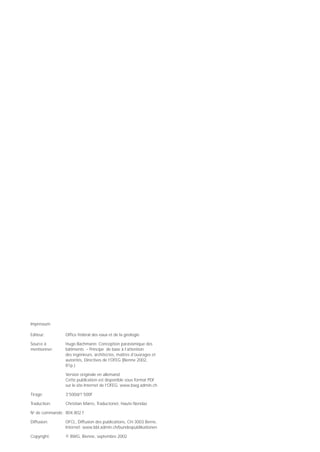 Impressum

Editeur:       Office fédéral des eaux et de la géologie

Source à       Hugo Bachmann: Conception parasismique des
mentionner:    bâtiments – Principe de base à l’attention
               des ingénieurs, architectes, maîtres d’ouvrages et
               autorités, Directives de l’OFEG (Bienne 2002,
               81p.)

               Version originale en allemand.
               Cette publication est disponible sous format PDF
               sur le site Internet de l’OFEG: www.bwg.admin.ch

Tirage:        3’500d/1’500f

Traduction:    Christian Marro, Traductonet, Haute-Nendaz

N de commande: 804.802 f
 o



Diffusion:     OFCL, Diffusion des publications, CH-3003 Berne,
               Internet: www.bbl.admin.ch/bundespublikationen

Copyright:     © BWG, Bienne, septembre 2002
 