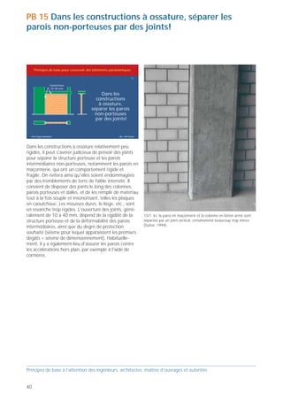 PB 15 Dans les constructions à ossature, séparer les
parois non-porteuses par des joints!



     Principes de base pour concevoir des bâtiments parasismiques

                                                                       15


                   Caoutchouc
                    10–40 mm

                                            Dans les
                                          constructions
                                           à ossature,
                                        séparer les parois
                                          non-porteuses
                                          par des joints!


  Prof. Hugo Bachmann                                     ibk – EPF Zurich

                                                                                                                                                 15/2 L'épaisseur des joints – ici entre une paroi en maçonnerie et un
Dans les constructions à ossature relativement peu                                                                                               plafond – et les fixations des cornières (vis) doivent être adaptées aux
rigides, il peut s'avérer judicieux de prévoir des joints                                                                                        déformations de la structure porteuse lors de sollicitations correspon-
                                                                                                                                                 dant au degré de protection souhaité, c'est-à-dire à l'intensité du
pour séparer la structure porteuse et les parois                                                                                                 séisme pour lequel apparaissent les premiers dégâts (Suisse, 1994).
intermédiaires non-porteuses, notamment les parois en
maçonnerie, qui ont un comportement rigide et
fragile. On évitera ainsi qu'elles soient endommagées
par des tremblements de terre de faible intensité. Il
convient de disposer des joints le long des colonnes,
parois porteuses et dalles, et de les remplir de matériau
tout à la fois souple et insonorisant, telles les plaques                                                                                                                                                                   15/3 Ce joint, disposé entre une paroi en maçonnerie et une paroi
en caoutchouc. Les mousses dures, le liège, etc., sont                                                                                                                                                                      porteuse en béton armé, est rempli par des plaques de mousse dure.
en revanche trop rigides. L'ouverture des joints, géné-                                                                                                                                                                     Ce matériau est trop rigide pour les déplacements engendrés par les
                                                                                                                                                                                                                            tremblements de terre. Le caoutchouc, par exemple, est préférable
ralement de 10 à 40 mm, dépend de la rigidité de la                          15/1 Ici, la paroi en maçonnerie et la colonne en béton armé sont
                                                                                                                                                                                                                            (Suisse, 1994).
structure porteuse et de la déformabilité des parois                         séparées par un joint vertical, certainement beaucoup trop mince
intermédiaires, ainsi que du degré de protection                             (Suisse, 1994).
souhaité (séisme pour lequel apparaissent les premiers
dégâts < séisme de dimensionnement). Habituelle-
ment, il y a également lieu d'assurer les parois contre
les accélérations hors plan, par exemple à l'aide de
cornières.




Principes de base à l’attention des ingénieurs, architectes, maîtres d’ouvrages et autorités                                                     Principes de base à l’attention des ingénieurs, architectes, maîtres d’ouvrages et autorités


40                                                                                                                                                                                                                                                                                          41
 