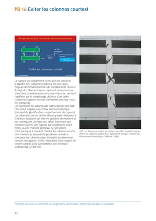 PB 16 Eviter les colonnes courtes!




     Principes de base pour concevoir des bâtiments parasismiques

                                                                        16




                                               Mpl

                            l                      Enorme gradient de
                                                   moment
                                         Mpl           rupture par
                                                       effort tranchant!




                        Eviter les colonnes courtes!

  Prof. Hugo Bachmann                                      ibk – EPF Zurich




La rupture par cisaillement de ce qu’il est convenu
d’appeler des «colonnes courtes» est une cause
majeure d'effondrement lors de tremblements de terre.
Il s'agit de colonnes trapues, qui sont souvent encas-
trées dans de solides poutres ou sommiers, ou qui sont
rigidifiées par le remplissage ultérieur d'un cadre
(«colonnes captives en non-conformité avec leur systè-
me statique»).
Les extrémités des colonnes de cadres doivent être solli-
citées tout au plus jusqu'à leur moment plastique
(moment de plastification, respectivement de rupture).
Les colonnes courtes, dotées d'une grande résistance à
la flexion, subissent un énorme gradient de moment et                                                                                                   16/2 Les piliers en maçonnerie au rez-de-chaussée de ce restaurant
par conséquent un important effort tranchant, qui                                                                                                       ont fonctionné comme des colonnes courtes. Ils ont été gravement
                                                                                                                                                        endommagés par des fissures obliques (Ombrie, Italie, 1997).
entraîne souvent une rupture par cisaillement avant
même que le moment plastique ne soit atteint.
C'est pourquoi il convient d'éviter les colonnes courtes.                     16/1 Les fissures en croix et les ruptures par effort tranchant qui ont
Une manière de résoudre le problème consiste à                                affecté les colonnes courtes de ce parking ont presque entraîné son
                                                                              effondrement (Northridge, Californie, 1994).
concevoir les colonnes selon les règles du dimension-
nement en capacité, l'effort tranchant étant majoré en
tenant compte de la surrésistance de l'armature
verticale [Ba 02] [PP 92].




                                                                                                                                                                                                                             16/3 La rupture par effort tranchant des colonnes d'angle trapues
                                                                                                                                                                                                                             équipant le rez-de-chaussée de cet immeuble commercial a égale-
                                                                                                                                                                                                                             ment failli provoquer son effondrement (Erzican, Turquie, 1992).



Principes de base à l’attention des ingénieurs, architectes, maîtres d’ouvrages et autorités                                                            Principes de base à l’attention des ingénieurs, architectes, maîtres d’ouvrages et autorités


42                                                                                                                                                                                                                                                                                           43
 