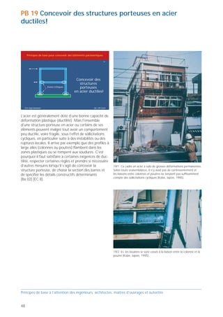 PB 19 Concevoir des structures porteuses en acier
ductiles!



     Principes de base pour concevoir des bâtiments parasismiques

                                                                       19




                                           Concevoir des
                                             structures
                        Zones critiques      porteuses
                                          en acier ductiles!



  Prof. Hugo Bachmann                                     ibk – EPF Zurich



                                                                                                                                                        19/3 Cette photo présente une rupture au nœud d’un cadre.
L’acier est généralement doté d’une bonne capacité de                                                                                                   La soudure de liaison entre la colonne et la poutre a cédé, laissant la
déformation plastique (ductilité). Mais l'ensemble                                                                                                      place à une large fissure (Kobe, Japon, 1995).
d'une structure porteuse en acier ou certains de ses
éléments peuvent malgré tout avoir un comportement
peu ductile, voire fragile, sous l’effet de sollicitations
cycliques, en particulier suite à des instabilités ou des
ruptures locales. Il arrive par exemple que des profilés à
large ailes (colonnes ou poutres) flambent dans les
zones plastiques ou se rompent aux soudures. C’est
pourquoi il faut satisfaire à certaines exigences de duc-
tilité, respecter certaines règles et prendre si nécessaire
d’autres mesures lorsqu’il s’agit de concevoir la                            19/1 Ce cadre en acier a subi de grosses déformations permanentes.
structure porteuse, de choisir la section des barres et                      Selon toute vraisemblance, il n’y avait pas de contreventement et
de spécifier les détails constructifs déterminants                           les liaisons entre colonnes et poutres ne tenaient pas suffisamment
                                                                             compte des sollicitations cycliques (Kobe, Japon, 1995).
[Ba 02] [EC 8].                                                                                                                                                                                                                   19/5 19/6 Dans un immeuble à structure en acier, une large fissure
                                                                                                                                                                                                                                  est apparue au pied de la colonne d’un cadre principal (à droite de la
                                                                                                                                                                                                                                  figure supérieure). D’importantes forces normales cycliques, la
                                                                                                                                                                                                                                  vitesse de charge, des défauts dans les matériaux, des soudures
                                                                                                                                                                                                                                  défectueuses et les effets thermiques figurent parmi les causes pos-
                                                                                                                                                                                                                                  sibles (Kobe, Japon, 1995).




                                                                                                                                                        19/4 Le pied de la colonne (section rectangulaire) de ce cadre à trois
                                                                                                                                                        étages s’est voilé localement et la peinture blanche le recouvrant a
                                                                             19/2 Ici, les boulons se sont cassés à la liaison entre la colonne et la   éclaté. (Kobe, Japon, 1995).
                                                                             poutre (Kobe, Japon, 1995).




Principes de base à l’attention des ingénieurs, architectes, maîtres d’ouvrages et autorités                                                            Principes de base à l’attention des ingénieurs, architectes, maîtres d’ouvrages et autorités


48                                                                                                                                                                                                                                                                                                  49
 