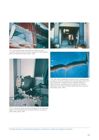 PB 19 Concevoir des structures porteuses en acier
ductiles!



     Principes de base pour concevoir des bâtiments parasismiques

                                                                       19




                                           Concevoir des
                                             structures
                        Zones critiques      porteuses
                                          en acier ductiles!



  Prof. Hugo Bachmann                                     ibk – EPF Zurich



                                                                                                                                                        19/3 Cette photo présente une rupture au nœud d’un cadre.
L’acier est généralement doté d’une bonne capacité de                                                                                                   La soudure de liaison entre la colonne et la poutre a cédé, laissant la
déformation plastique (ductilité). Mais l'ensemble                                                                                                      place à une large fissure (Kobe, Japon, 1995).
d'une structure porteuse en acier ou certains de ses
éléments peuvent malgré tout avoir un comportement
peu ductile, voire fragile, sous l’effet de sollicitations
cycliques, en particulier suite à des instabilités ou des
ruptures locales. Il arrive par exemple que des profilés à
large ailes (colonnes ou poutres) flambent dans les
zones plastiques ou se rompent aux soudures. C’est
pourquoi il faut satisfaire à certaines exigences de duc-
tilité, respecter certaines règles et prendre si nécessaire
d’autres mesures lorsqu’il s’agit de concevoir la                            19/1 Ce cadre en acier a subi de grosses déformations permanentes.
structure porteuse, de choisir la section des barres et                      Selon toute vraisemblance, il n’y avait pas de contreventement et
de spécifier les détails constructifs déterminants                           les liaisons entre colonnes et poutres ne tenaient pas suffisamment
                                                                             compte des sollicitations cycliques (Kobe, Japon, 1995).
[Ba 02] [EC 8].                                                                                                                                                                                                                   19/5 19/6 Dans un immeuble à structure en acier, une large fissure
                                                                                                                                                                                                                                  est apparue au pied de la colonne d’un cadre principal (à droite de la
                                                                                                                                                                                                                                  figure supérieure). D’importantes forces normales cycliques, la
                                                                                                                                                                                                                                  vitesse de charge, des défauts dans les matériaux, des soudures
                                                                                                                                                                                                                                  défectueuses et les effets thermiques figurent parmi les causes pos-
                                                                                                                                                                                                                                  sibles (Kobe, Japon, 1995).




                                                                                                                                                        19/4 Le pied de la colonne (section rectangulaire) de ce cadre à trois
                                                                                                                                                        étages s’est voilé localement et la peinture blanche le recouvrant a
                                                                             19/2 Ici, les boulons se sont cassés à la liaison entre la colonne et la   éclaté. (Kobe, Japon, 1995).
                                                                             poutre (Kobe, Japon, 1995).




Principes de base à l’attention des ingénieurs, architectes, maîtres d’ouvrages et autorités                                                            Principes de base à l’attention des ingénieurs, architectes, maîtres d’ouvrages et autorités


48                                                                                                                                                                                                                                                                                                  49
 