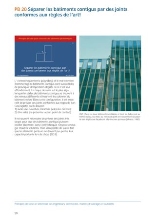 PB 20 Séparer les bâtiments contigus par des joints
conformes aux règles de l'art!



     Principes de base pour concevoir des bâtiments parasismiques

                                                                       20




          Séparer les bâtiments contigus par
        des joints conformes aux règles de l'art!
  Prof. Hugo Bachmann                                     ibk – EPF Zurich




L' «entrechoquement» (pounding) et le martèlement
(hammering) de bâtiments contigus sont susceptibles
de provoquer d'importants dégâts, si ce n'est leur
effondrement. Le risque de ruine est le plus aigu
lorsque les dalles de bâtiments contigus se trouvent à
des niveaux différents et heurtent les colonnes du
bâtiment voisin. Dans cette configuration, il est impé-
ratif de prévoir des joints conformes aux règles de l'art.
Cela signifie qu’ils doivent:
1) avoir une ouverture minimale (selon les normes);
2) être vides (ne présenter aucun point de contact).
                                                                             20/1 Dans ces deux bâtiments semblables et dont les dalles sont au     20/2 Les chocs entre ces deux bâtiments très différents ont occasion-   20/3 L’immeuble moderne, en béton armé à gauche, s'est effondré
                                                                             même niveau, les chocs au niveau du joint ont notamment occasion-      né d'importants dégâts (Mexico, 1985).                                  suite aux chocs avec l'ancien bâtiment très rigide à droite
Il est souvent nécessaire de prévoir des joints très                         né des dégâts aux façades et à la structure porteuse (Mexico, 1985).                                                                           (Mexico 1985).
larges pour que des bâtiments contigus puissent
osciller librement, sans s'entrechoquer. On peut envisa-
ger d'autres solutions, mais sans perdre de vue le fait
que les éléments porteurs ne doivent pas perdre leur
capacité portante lors de chocs [EC 8].




                                                                                                                                                                                                                            20/4 Le bâtiment effondré était une extension de l'immeuble plus
                                                                                                                                                                                                                            ancien à gauche. L'ouverture des joints était insuffisante, ou alors les
                                                                                                                                                                                                                            bâtiments n'étaient pas reliés assez solidement. L'ancien a heurté le
                                                                                                                                                                                                                            nouveau lors du tremblement de terre, provoquant son effondre-
                                                                                                                                                                                                                            ment (Kobe, Japon, 1995).




Principes de base à l’attention des ingénieurs, architectes, maîtres d’ouvrages et autorités                                                        Principes de base à l’attention des ingénieurs, architectes, maîtres d’ouvrages et autorités


50                                                                                                                                                                                                                                                                                              51
 