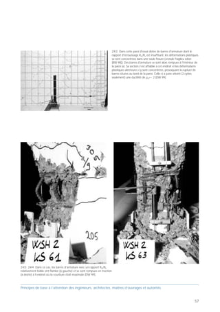 PB 24 Une armature en acier ductile avec Rm/Re ≥ 1.15
et Agt ≥ 6 %!



                                                                                                                                                                                                                                                                       24/2 Dans cette paroi d'essai dotée de barres d'armature dont le
            Principes de base pour concevoir des bâtiments parasismiques                                   Hysteretic Behaviour of Static-Cyclic Test Walls                                                                                                            rapport d'écrouissage Rm/Re est insuffisant, les déformations plastiques
                                                                                                                                                                                                                                                                       se sont concentrées dans une seule fissure («rotule fragile» selon
                                                                              24
                                                                                                                                                           24/1                                                                                                        [BW 98]). Des barres d'armature se sont alors rompues à l'intérieur de
                        Rapport d'écrouissage
                                                                                                                                                                                                                                                                       la paroi (x). Sa section s'est affaiblie à cet endroit et les déformations
                        allongement total à
                        la traction maximale
                                                    Armature en                                                                                                                                                                                                        plastiques ultérieures s'y sont concentrées, provoquant la rupture de
                                                    acier ductile                                                                                                                                                                                                      barres situées au bord de la paroi. Celle-ci a juste atteint (2 cycles
                                                        avec




                                                                                                                                                                     Bending moment (kNm)
                                                                                                                                                                                                                                                                       seulement) une ductilité de µ∆=~ 2 [DW 99].
     Contrainte [MPa]




                                                                                     Actuator force (kN)
                                                    Rm/Re ≥ 1.15
                                                    et Agt ≥ 6 %!


                                  Allongement [%]

  Prof. Hugo Bachmann                                            Ibk – EPF Zurich




Dans les structures porteuses en béton armé, l'acier de                                                              Horizontal top deflection (mm)
l'armature doit permettre le développement de zones
plastiques suffisamment grandes et déformables. Deux
paramètres sont déterminants à cet égard (caractérisa-




                                                                                                                                                                     Bending moment (kNm)
                                                                                     Actuator force (kN)




tion de la ductilité):
• le rapport d'écrouissage Rm/Re, c'est-à-dire le
   rapport entre la résistance à la traction Rm et la
   limite d'élasticité Re;
• l'allongement total sous la force de traction
   maximale Agt.

Le rapport d'écrouissage revêt également une grande
importance pour le flambage des barres d'armature                                                                    Horizontal top deflection (mm)
comprimées. Plus Rm/Re est faible, plus les barres
                                                                                     Prof. Hugo Bachmann                                              ibk – ETH Zürich
flambent facilement [TD 01].
Une grande partie des barres d'armature disponibles                                 24/1 Ces courbes d'hystérèse décrivant les déformations plastiques
sur le marché européen, surtout celles de diamètre                                  de deux parois porteuses en béton armé de six étages, l’une
inférieur ou égal à 16 mm, présentent des paramètres                                dépourvue (WSH1) et l’autre pourvue (WSH3) d’une armature en
de ductilité insuffisants [BW 98]. Pour que les                                     acier ductile, révèlent leur différence de comportement: la paroi la
                                                                                    plus rigide a juste atteint une ductilité µ∆=~ 2, contre µ∆=~ 6 pour la
structures porteuses en béton armé atteignent une                                   paroi la plus ductile. Cette dernière est à même de supporter un
ductilité «moyenne», il faut notamment que l'acier                                  tremblement de terre près de quatre fois plus fort!
d'armature réponde aux exigences minimales suivantes
(fractiles):
• Rm/Re ≥ 1.15
• Agt ≥ 6 %

Des désignations telles que «acier d'armature selon la
norme SIA 162», «répond aux exigences des normes»,
«ductile» ou «très ductile» ne sont pas suffisantes et
induisent même en erreur, car les normes édictées
autrefois sont insuffisantes. Il est donc vivement
recommandé de fixer des exigences claires lors de la
mise en soumission et de faire des tests appropriés
avant d'acquérir les barres d'armature et de les mettre
en œuvre.                                                                                                                                                                                   24/3 24/4 Dans ce cas, les barres d'armature avec un rapport Rm/Re
                                                                                                                                                                                            relativement faible ont flambé (à gauche) et se sont rompues en traction
                                                                                                                                                                                            (à droite) à l’endroit où la courbure était maximale [DW 99].



Principes de base à l’attention des ingénieurs, architectes, maîtres d’ouvrages et autorités                                                                                                Principes de base à l’attention des ingénieurs, architectes, maîtres d’ouvrages et autorités


56                                                                                                                                                                                                                                                                                                                                           57
 