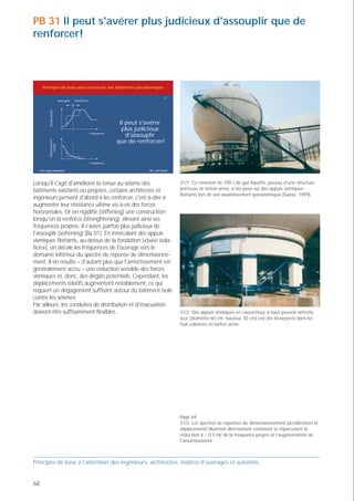 PB 31 Il peut s'avérer plus judicieux d'assouplir que de                                                                                                              Spectres de dimensionnement du réservoir
renforcer!



                                                                                                                                                                                                  Décalage des fréquences par les appuis flottants
     Principes de base pour concevoir des bâtiments parasismiques

                                                                                     31
                         Assouplir   Renforcer




                                                                                                                                                                         Accélération (m/S )
                                                                                                                                                                         2
          Accélération




                                                              Il peut s'avérer
                                                               plus judicieux
                                                 Fréquence
                                                                 d'assouplir
                                                             que de renforcer!
          Déplacement
             relatif




                                                 Fréquence
                                                                                                                                                                                                      Augmentation de l'amortissement
  Prof. Hugo Bachmann                                                   ibk – EPF Zurich




Lorsqu'il s'agit d'améliorer la tenue au séisme des                                        31/1 Ce réservoir de 700 t de gaz liquéfié, pourvu d'une structure
bâtiments existants ou projetés, certains architectes et                                   porteuse en béton armé, a été posé sur des appuis sismiques
                                                                                           flottants lors de son assainissement parasismisque (Suisse, 1999).
ingénieurs pensent d'abord à les renforcer, c'est-à-dire à
augmenter leur résistance ultime vis-à-vis des forces
horizontales. Or on rigidifie (stiffening) une construction
lorsqu’on la renforce (strenghtening), élevant ainsi ses
fréquences propres. Il s'avère parfois plus judicieux de
l'assouplir (softening) [Ba 01]. En intercalant des appuis                                                                                                                                                  Fréquence (Hz)
sismiques flottants, au-dessus de la fondation («base isola-
tion»), on décale les fréquences de l'ouvrage vers le
domaine inférieur du spectre de réponse de dimensionne-                                                                                                                                           Décalage des fréquences par les appuis flottants
ment. Il en résulte – d'autant plus que l'amortissement est
généralement accru – une réduction sensible des forces
sismiques et, donc, des dégâts potentiels. Cependant, les
déplacements relatifs augmentent notablement, ce qui




                                                                                                                                                                         Déplacement (mm)
requiert un dégagement suffisant autour du bâtiment isolé                                                                                                                                             Augmentation de l'amortissement
contre les séismes.
Par ailleurs, les conduites de distribution et d'évacuation
doivent être suffisamment flexibles.                                                       31/2 Des appuis sismiques en caoutchouc à haut pouvoir amortis-
                                                                                           seur (diamètre 60 cm, hauteur 30 cm) ont été incorporés dans les
                                                                                           huit colonnes en béton armé.




                                                                                                                                                                                                            Fréquence (Hz)
                                                                                           Page 69
                                                                                           31/3 Les spectres de réponses de dimensionnement (accélération et                                   Spectre propre au site   = 5%
                                                                                           déplacement) illustrent directement comment se répercutent la
                                                                                           réduction à ~ 0.5 Hz de la fréquence propre et l’augmentation de                                    Spectre propre au site   = 8%
                                                                                           l'amortissement.
                                                                                                                                                                                               Spectre pour des sols semi-compacts selon SIA 160     = 5%
Principes de base à l’attention des ingénieurs, architectes, maîtres d’ouvrages et autorités


68                                                                                                                                                              Prof. Hugo Bachmann                                                            ibk – EPF Zurich
 